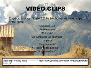 VIDEO CLIPS
  • El grupo musical “Calle 13” ha hecho varios video clips,
    entre ellos:
                                  • “Querido F.B.I”
                                • “¡Atrévete-te-te!”
                                    • “Pal´norte”
                           • “La cumbia de los aburridos”
                                     • “La perla”
                                 • “Calma pueblo”
                              • “Baile de los pobres”
                                 • “Latinoamérica”


Video clip “No hay nadie            http://www.youtube.com/watch?v=t0DeJ5HeG8o
como tú”
 