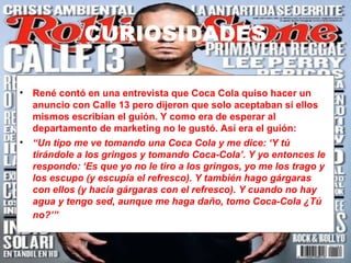 CURIOSIDADES

• René contó en una entrevista que Coca Cola quiso hacer un
  anuncio con Calle 13 pero dijeron que solo aceptaban si ellos
  mismos escribían el guión. Y como era de esperar al
  departamento de marketing no le gustó. Así era el guión:
• “Un tipo me ve tomando una Coca Cola y me dice: ‘Y tú
  tirándole a los gringos y tomando Coca-Cola’. Y yo entonces le
  respondo: ‘Es que yo no le tiro a los gringos, yo me los trago y
  los escupo (y escupía el refresco). Y también hago gárgaras
  con ellos (y hacía gárgaras con el refresco). Y cuando no hay
  agua y tengo sed, aunque me haga daño, tomo Coca-Cola ¿Tú
  no?’”
 