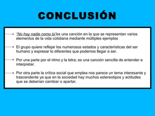 CONCLUSIÓN
“No hay nadie como tú”es una canción en la que se representan varios
elementos de la vida cotidiana mediante múltiples ejemplos

El grupo quiere reflejar los numerosos estados y características del ser
humano y expresar lo diferentes que podemos llegar a ser.

Por una parte por el ritmo y la letra; es una canción sencilla de entender e
interpretar.

Por otra parte la crítica social que emplea nos parece un tema interesante y
trascendente ya que en la sociedad hay muchos estereotipos y actitudes
que se deberían cambiar o apartar.
 