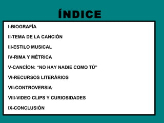 ÍNDICE
I-BIOGRAFÍA

II-TEMA DE LA CANCIÓN

III-ESTILO MUSICAL

IV-RIMA Y MÉTRICA

V-CANCÍON: “NO HAY NADIE COMO TÚ”

VI-RECURSOS LITERÁRIOS

VII-CONTROVERSIA

VIII-VIDEO CLIPS Y CURIOSIDADES

IX-CONCLUSIÓN
 