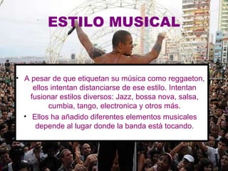 ESTILO MUSICAL


• A pesar de que etiquetan su música como reggaeton,
     ellos intentan distanciarse de ese estilo. Intentan
    fusionar estilos diversos: Jazz, bossa nova, salsa,
          cumbia, tango, electronica y otros más.
  • Ellos ha añadido diferentes elementos musicales
      depende al lugar donde la banda está tocando.
 