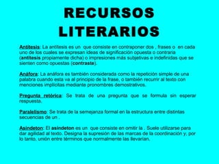 RECURSOS
                  LITERARIOS
Antítesis: La antítesis es un que consiste en contraponer dos , frases o en cada
uno de los cuales se expresan ideas de significación opuesta o contraria
(antítesis propiamente dicha) o impresiones más subjetivas e indefinidas que se
sienten como opuestas (contraste).

Anáfora: La anáfora es también considerada como la repetición simple de una
palabra cuando esta va al principio de la frase, o también recurrir al texto con
menciones implícitas mediante pronombres demostrativos.

Pregunta retórica: Se trata de una pregunta que se formula sin esperar
respuesta.

Paralelismo: Se trata de la semejanza formal en la estructura entre distintas
secuencias de un .

Asíndeton: El asíndeton es un que consiste en omitir la . Suele utilizarse para
dar agilidad al texto. Designa la supresión de las marcas de la coordinación y, por
lo tanto, unión entre términos que normalmente las llevarían.
 