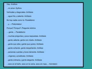 Hay- Anáfora

...mi amor- Epifora

Verticales y diagonales- Antítesis

...agua fría y caliente- Antítesis

No hay nadie como tú- Paralelismo

...y...- Polisíndeton

Porque? Porque?- Pregunta retórica

....gente...- Paralelismo

...muchas preguntas y poca respuestas- Antítesis

...gente valiente, gente con miedo- Antítesis

...gente que odia y gente que quiere- Antítesis

...gente soñando, gente despertando- Antítesi

...personas cuerdas y locos demente- Antítesis

...vírgenes y prostitutas- Antítesis

...gente ordinaria y gente elegante- Antítesis

...sexo en el baño, sexo en la cama, sexo sin ropa...- Asíndeton
 