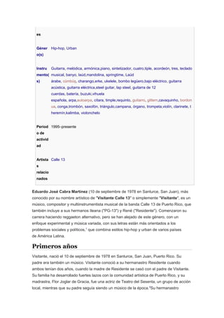 es
Géner
o(s)
Hip-hop, Urban
Instru
mento(
s)
Guitarra, melódica, armónica,piano, sintetizador, cuatro,tiple, acordeón, tres, teclado
musical, banyo, laúd,mandolina, springtime, Laúd
árabe, cümbüş, charango,erke, ukelele, bombo legüero,bajo eléctrico, guitarra
acústica, guitarra eléctrica,steel guitar, lap steel, guitarra de 12
cuerdas, batería, buzuki,vihuela
española, arpa,autoarpa, cítara, timple,requinto, guitarro, gittern,cavaquinho, bordon
ua, conga,trombón, saxofón, triángulo,campana, órgano, trompeta,violín, clarinete, t
heremín,kalimba, violonchelo
Períod
o de
activid
ad
1995–presente
Artista
s
relacio
nados
Calle 13
Eduardo José Cabra Martínez (10 de septiembre de 1978 en Santurce, San Juan), más
conocido por su nombre artístico de "Visitante Calle 13" o simplemente "Visitante", es un
músico, compositor y multiinstrumentista musical de la banda Calle 13 de Puerto Rico, que
también incluye a sus hermanos Ileana ("PG-13") y René ("Residente"). Comenzaron su
carrera haciendo reggaeton alternativo, pero se han alejado de este género, con un
enfoque experimental y música variada, con sus letras están más orientados a los
problemas sociales y políticos,1
que combina estilos hip-hop y urban de varios países
de América Latina.
Primeros años
Visitante, nació el 10 de septiembre de 1978 en Santurce, San Juan, Puerto Rico. Su
padre era también un músico. Visitante conoció a su hermanastro Residente cuando
ambos tenían dos años, cuando la madre de Residente se casó con el padre de Visitante.
Su familia ha desarrollado fuertes lazos con la comunidad artística de Puerto Rico, y su
madrastra, Flor Joglar de Gracia, fue una actriz de Teatro del Sesenta, un grupo de acción
local, mientras que su padre seguía siendo un músico de la época.5
Su hermanastro
 
