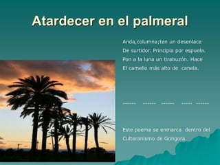 Atardecer en el palmeral
             Anda,columna;ten un desenlace
             De surtidor. Principia por espuela.
             Pon a la luna un tirabuzón. Hace
             El camello más alto de canela.




             ------   ------   ------   ----- ------




             Este poema se enmarca dentro del
             Culteranismo de Gongora.
 