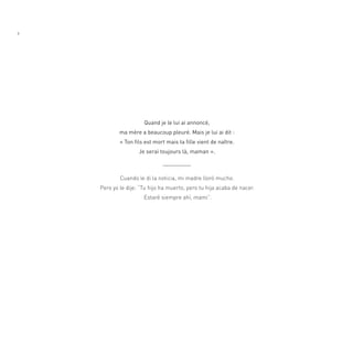 8




                      quand je le lui ai annoncé,
            ma mère a beaucoup pleuré. Mais je lui ai dit :
            « Ton fils est mort mais ta fille vient de naître.
                    Je serai toujours là, maman ».



            Cuando le di la noticia, mi madre lloró mucho.
    Pero yo le dije: “tu hijo ha muerto, pero tu hija acaba de nacer.
                      estaré siempre ahí, mami”.
 