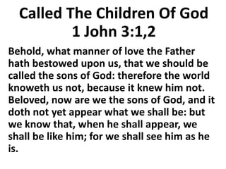 Called The Children Of God
1 John 3:1,2
Behold, what manner of love the Father
hath bestowed upon us, that we should be
called the sons of God: therefore the world
knoweth us not, because it knew him not.
Beloved, now are we the sons of God, and it
doth not yet appear what we shall be: but
we know that, when he shall appear, we
shall be like him; for we shall see him as he
is.
 