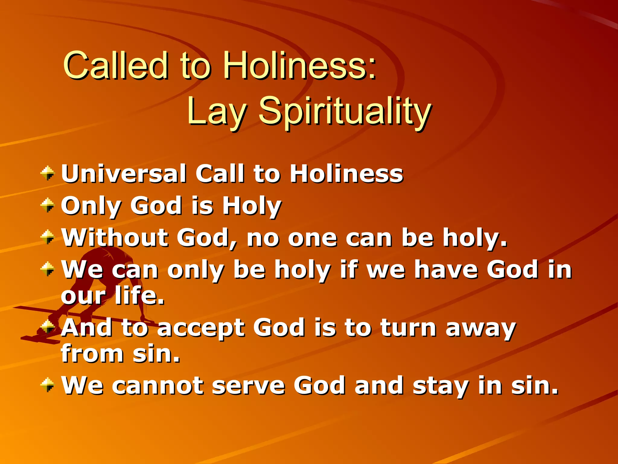 Called to Holiness:
        Lay Spirituality
Universal Call to Holiness
Only God is Holy
Without God, no one can be holy.
We can only be holy if we have God in
our life.
And to accept God is to turn away
from sin.
We cannot serve God and stay in sin.
 