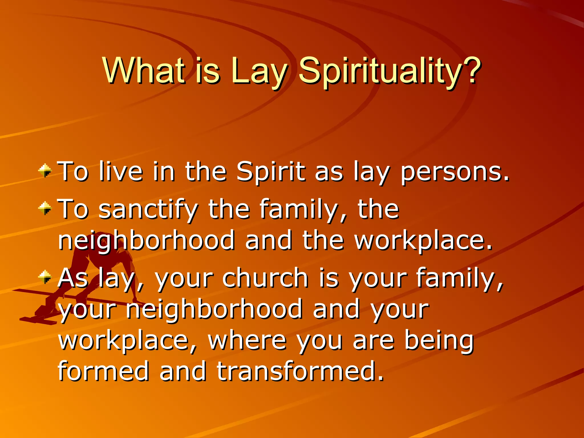 What is Lay Spirituality?

To live in the Spirit as lay persons.
To sanctify the family, the
neighborhood and the workplace.
As lay, your church is your family,
your neighborhood and your
workplace, where you are being
formed and transformed.
 