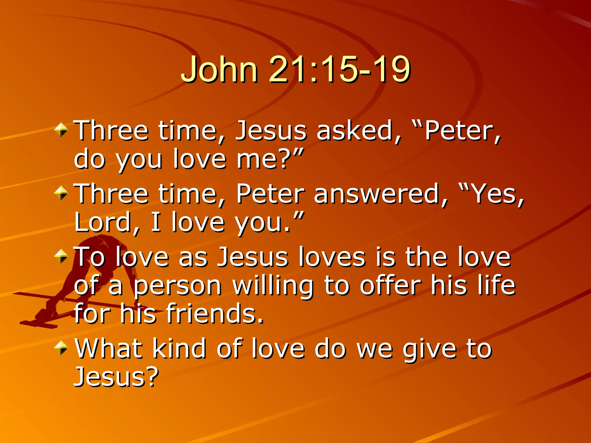 John 21:15-19
Three time, Jesus asked, “Peter,
do you love me?”
Three time, Peter answered, “Yes,
Lord, I love you.”
To love as Jesus loves is the love
of a person willing to offer his life
for his friends.
What kind of love do we give to
Jesus?
 