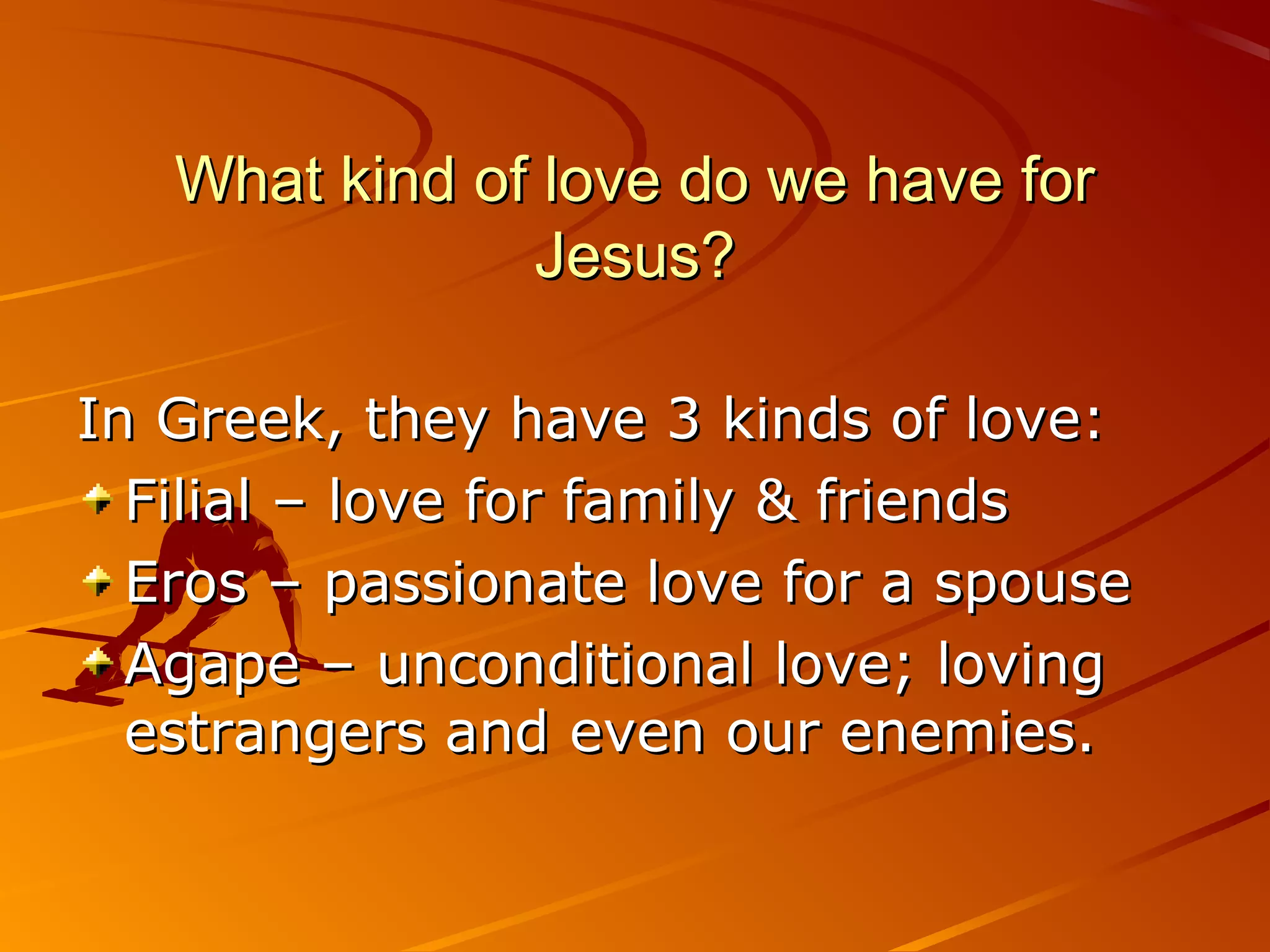 What kind of love do we have for
               Jesus?

In Greek, they have 3 kinds of love:
  Filial – love for family & friends
  Eros – passionate love for a spouse
  Agape – unconditional love; loving
  estrangers and even our enemies.
 