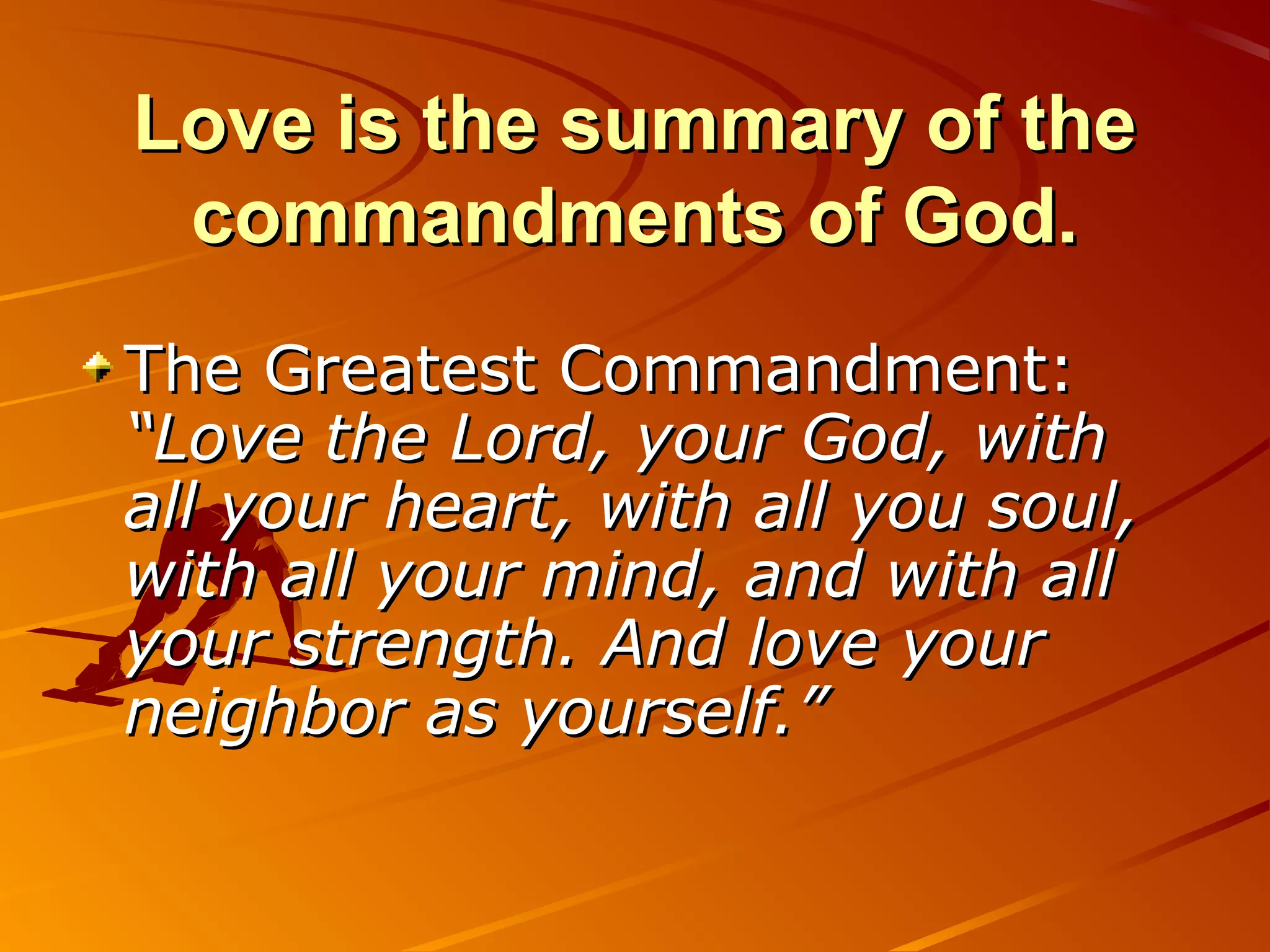 Love is the summary of the
 commandments of God.
The Greatest Commandment:
“Love the Lord, your God, with
all your heart, with all you soul,
with all your mind, and with all
your strength. And love your
neighbor as yourself.”
 