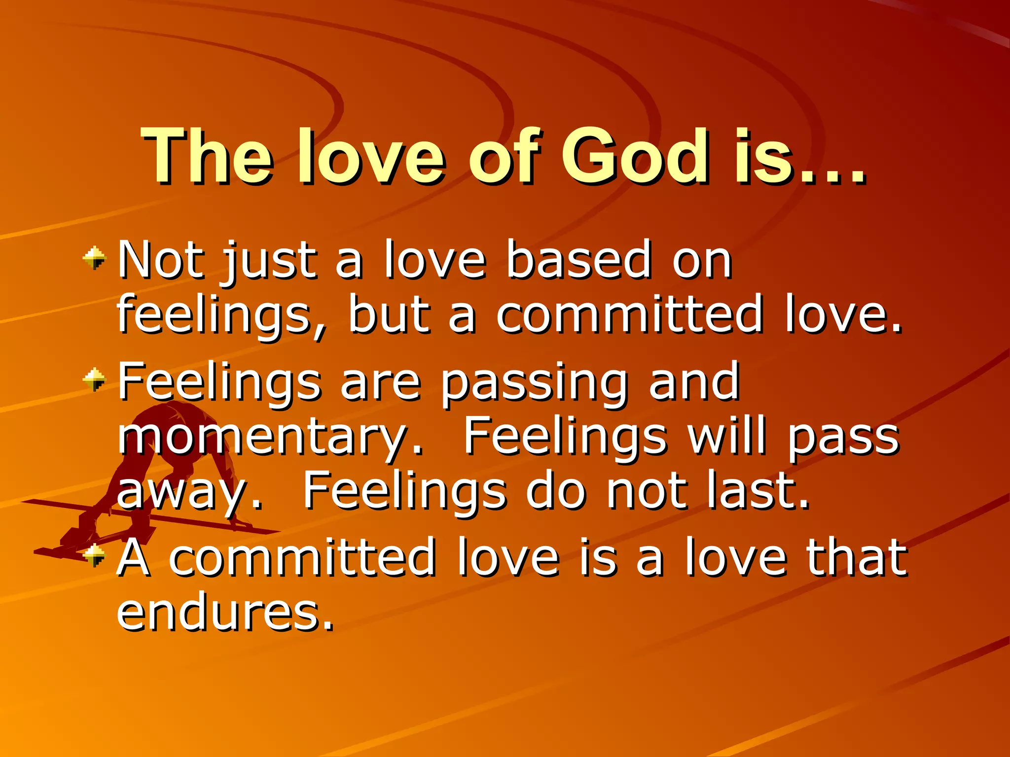 The love of God is…
Not just a love based on
feelings, but a committed love.
Feelings are passing and
momentary. Feelings will pass
away. Feelings do not last.
A committed love is a love that
endures.
 
