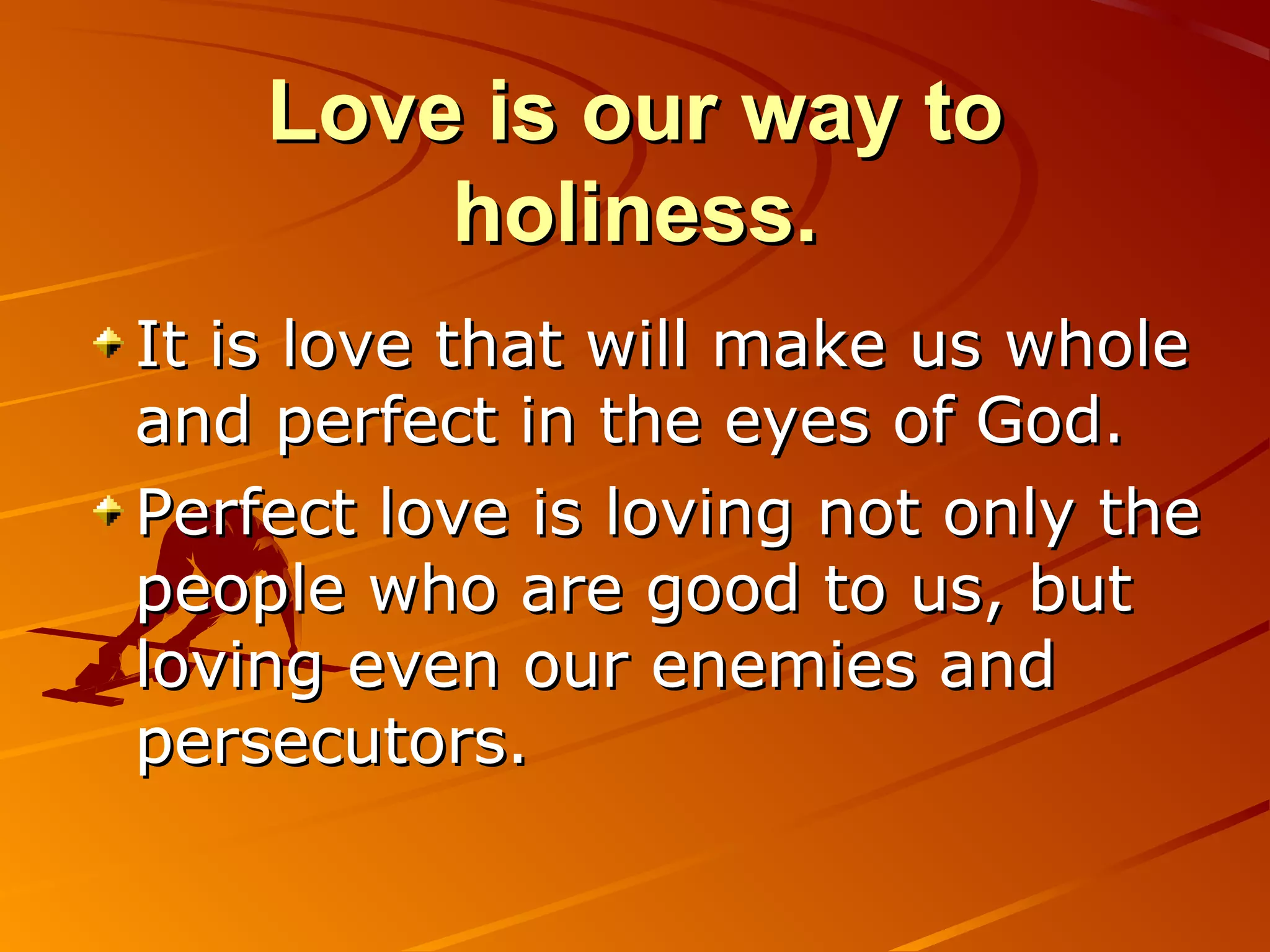 Love is our way to
        holiness.
It is love that will make us whole
and perfect in the eyes of God.
Perfect love is loving not only the
people who are good to us, but
loving even our enemies and
persecutors.
 