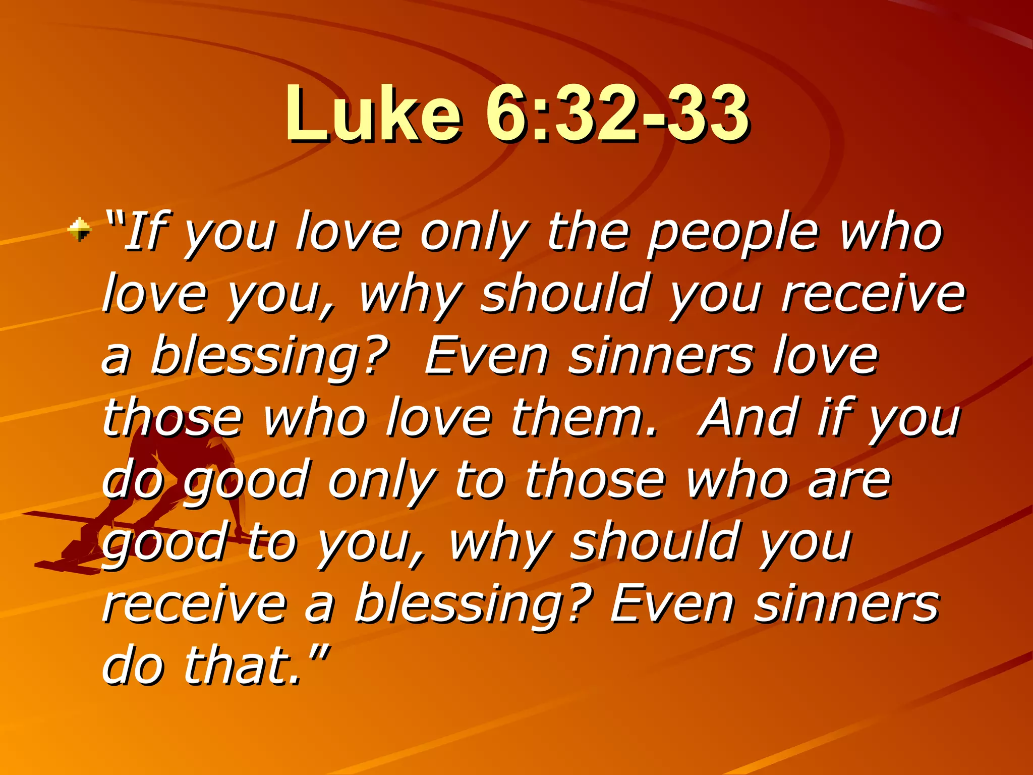 Luke 6:32-33
“If you love only the people who
love you, why should you receive
a blessing? Even sinners love
those who love them. And if you
do good only to those who are
good to you, why should you
receive a blessing? Even sinners
do that.”
 