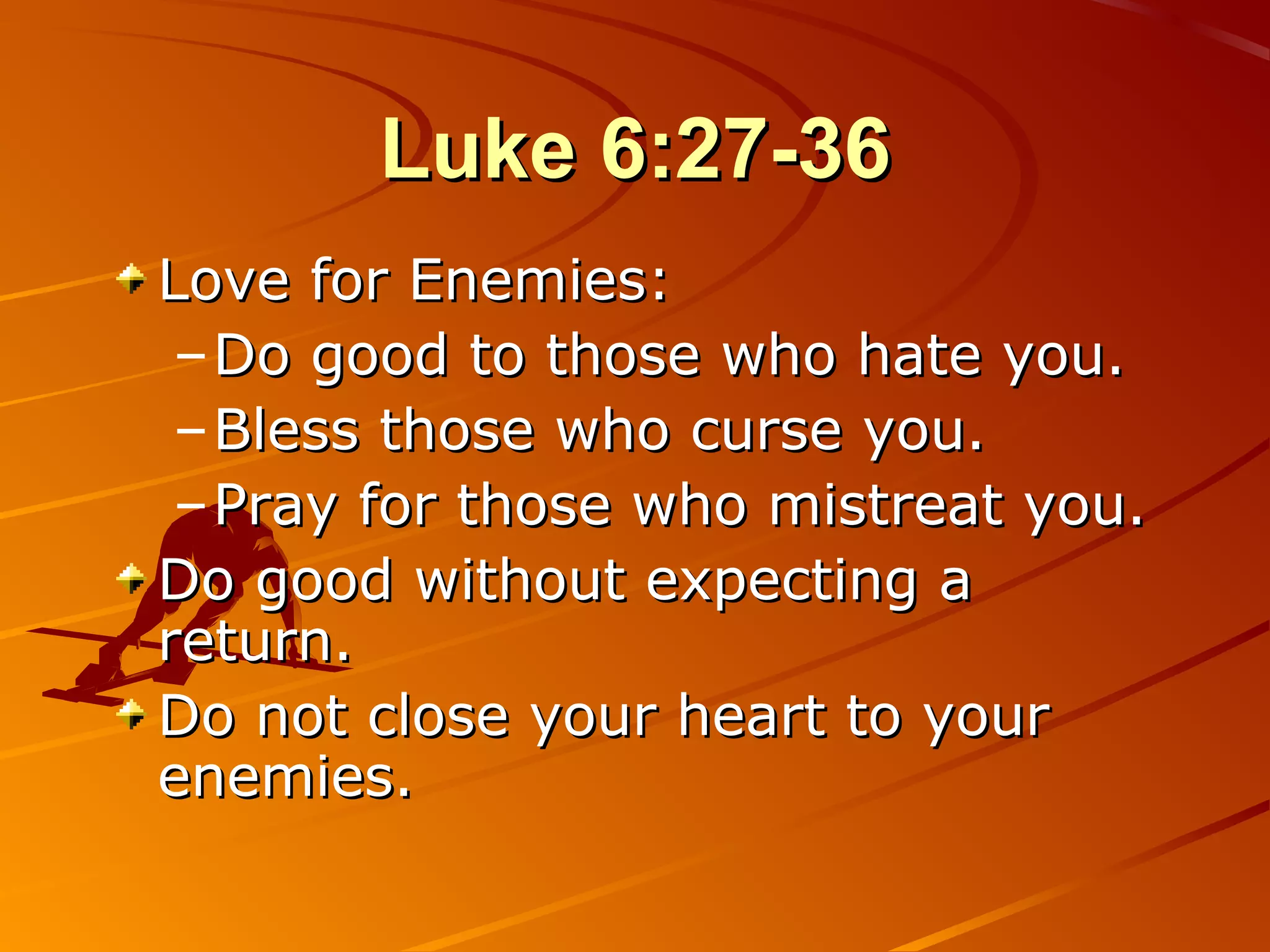 Luke 6:27-36
Love for Enemies:
 – Do good to those who hate you.
 – Bless those who curse you.
 – Pray for those who mistreat you.
Do good without expecting a
return.
Do not close your heart to your
enemies.
 