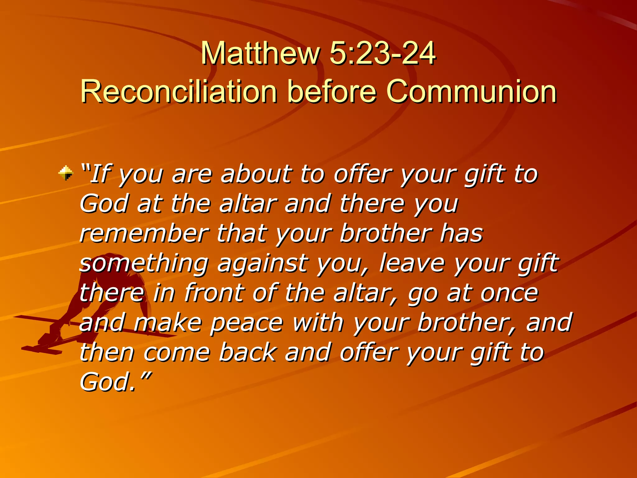 Matthew 5:23-24
Reconciliation before Communion

“If you are about to offer your gift to
God at the altar and there you
remember that your brother has
something against you, leave your gift
there in front of the altar, go at once
and make peace with your brother, and
then come back and offer your gift to
God.”
 