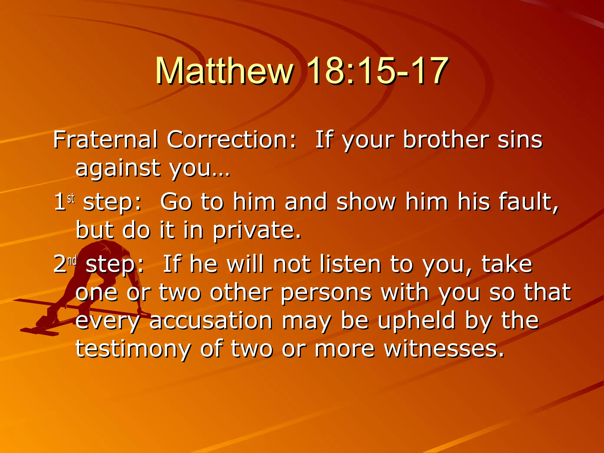 Matthew 18:15-17
Fraternal Correction: If your brother sins
   against you…
1st step: Go to him and show him his fault,
   but do it in private.
2nd step: If he will not listen to you, take
   one or two other persons with you so that
   every accusation may be upheld by the
   testimony of two or more witnesses.
 