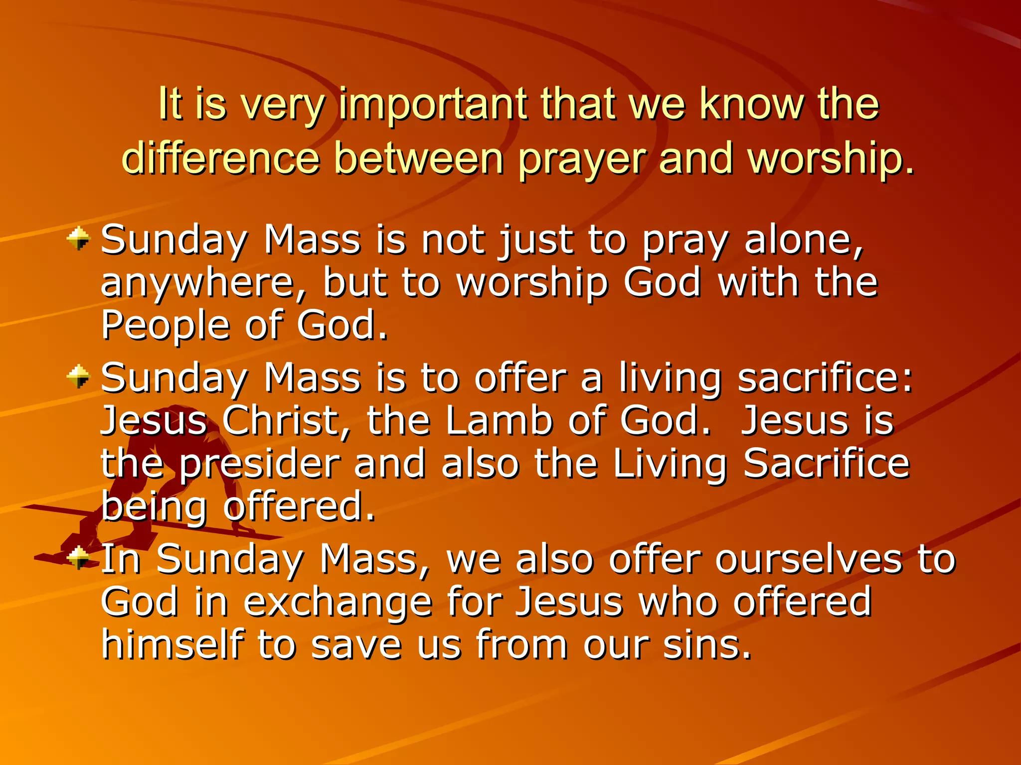 It is very important that we know the
 difference between prayer and worship.
Sunday Mass is not just to pray alone,
anywhere, but to worship God with the
People of God.
Sunday Mass is to offer a living sacrifice:
Jesus Christ, the Lamb of God. Jesus is
the presider and also the Living Sacrifice
being offered.
In Sunday Mass, we also offer ourselves to
God in exchange for Jesus who offered
himself to save us from our sins.
 