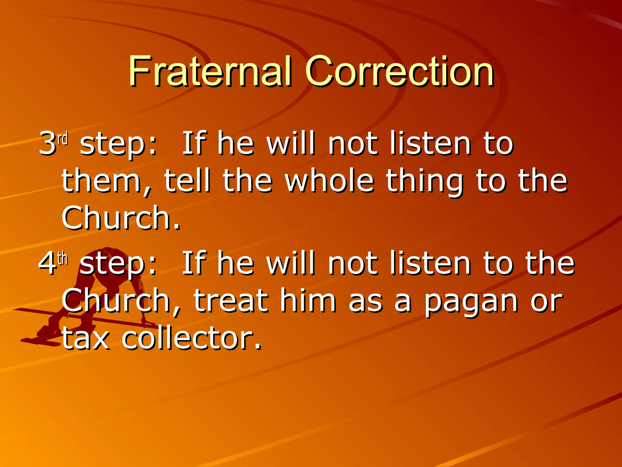 Fraternal Correction
3rd step: If he will not listen to
  them, tell the whole thing to the
  Church.
4th step: If he will not listen to the
  Church, treat him as a pagan or
  tax collector.
 