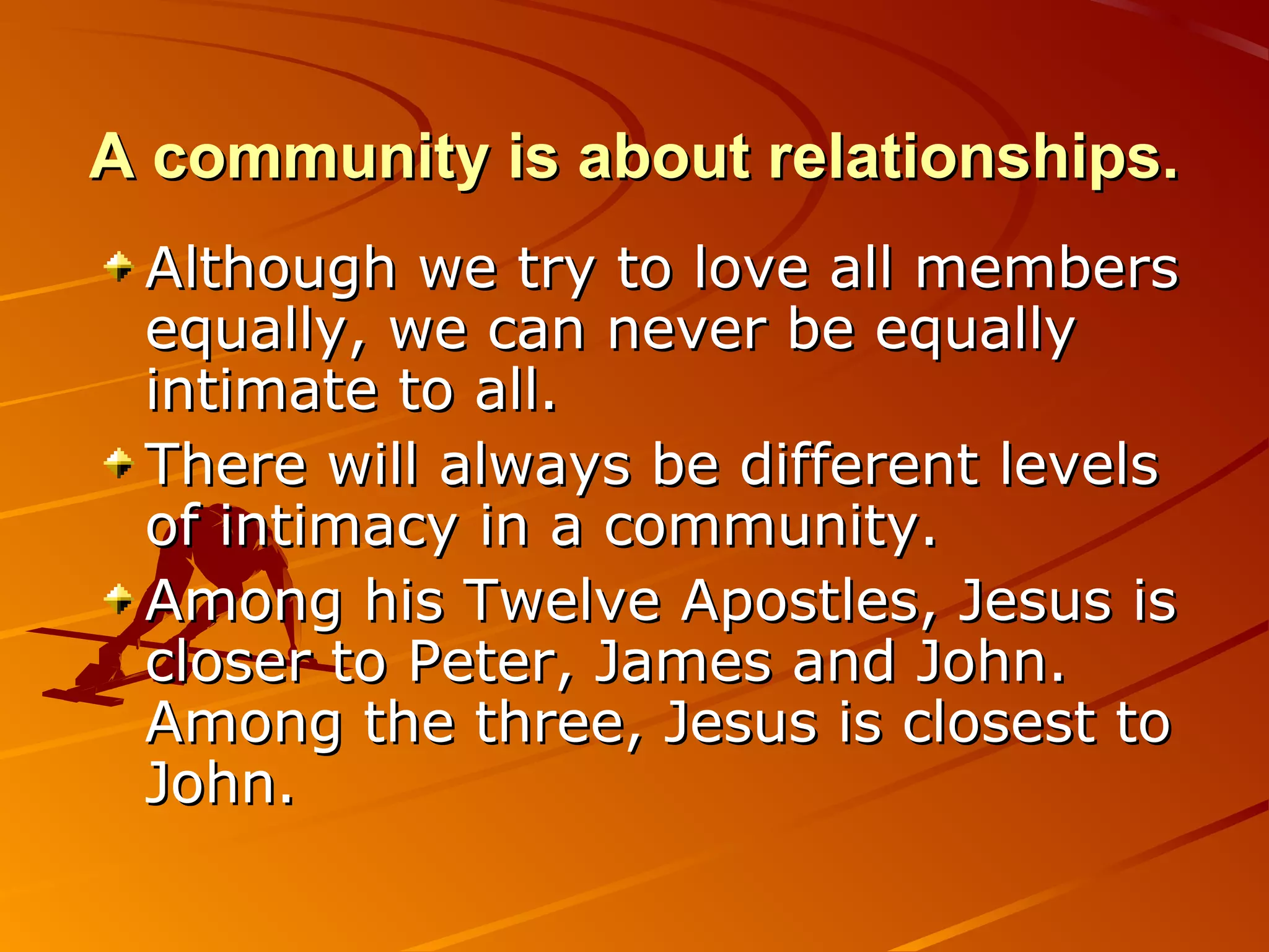 A community is about relationships.
 Although we try to love all members
 equally, we can never be equally
 intimate to all.
 There will always be different levels
 of intimacy in a community.
 Among his Twelve Apostles, Jesus is
 closer to Peter, James and John.
 Among the three, Jesus is closest to
 John.
 