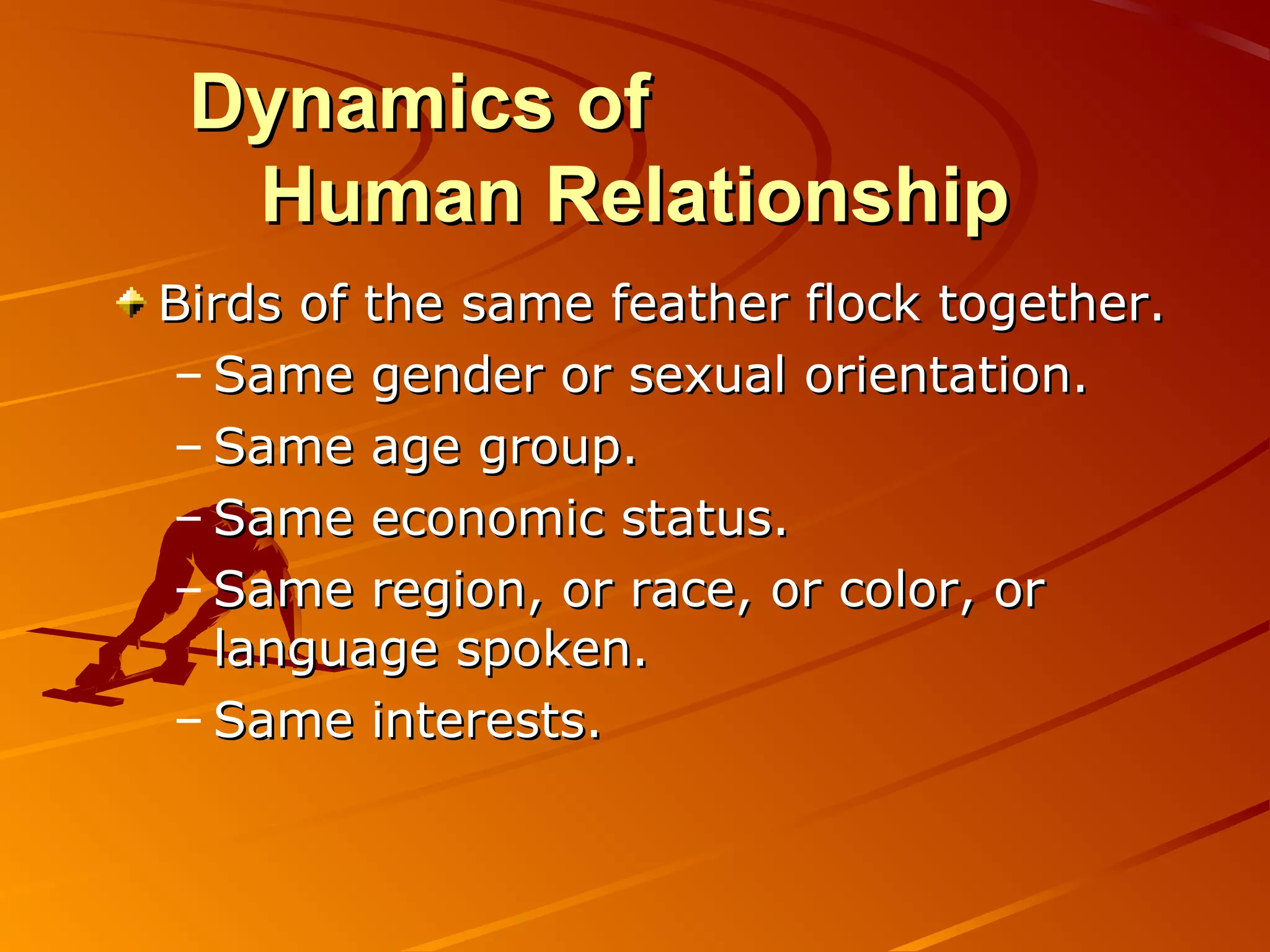 Dynamics of
  Human Relationship
Birds of the same feather flock together.
– Same gender or sexual orientation.
– Same age group.
– Same economic status.
– Same region, or race, or color, or
  language spoken.
– Same interests.
 
