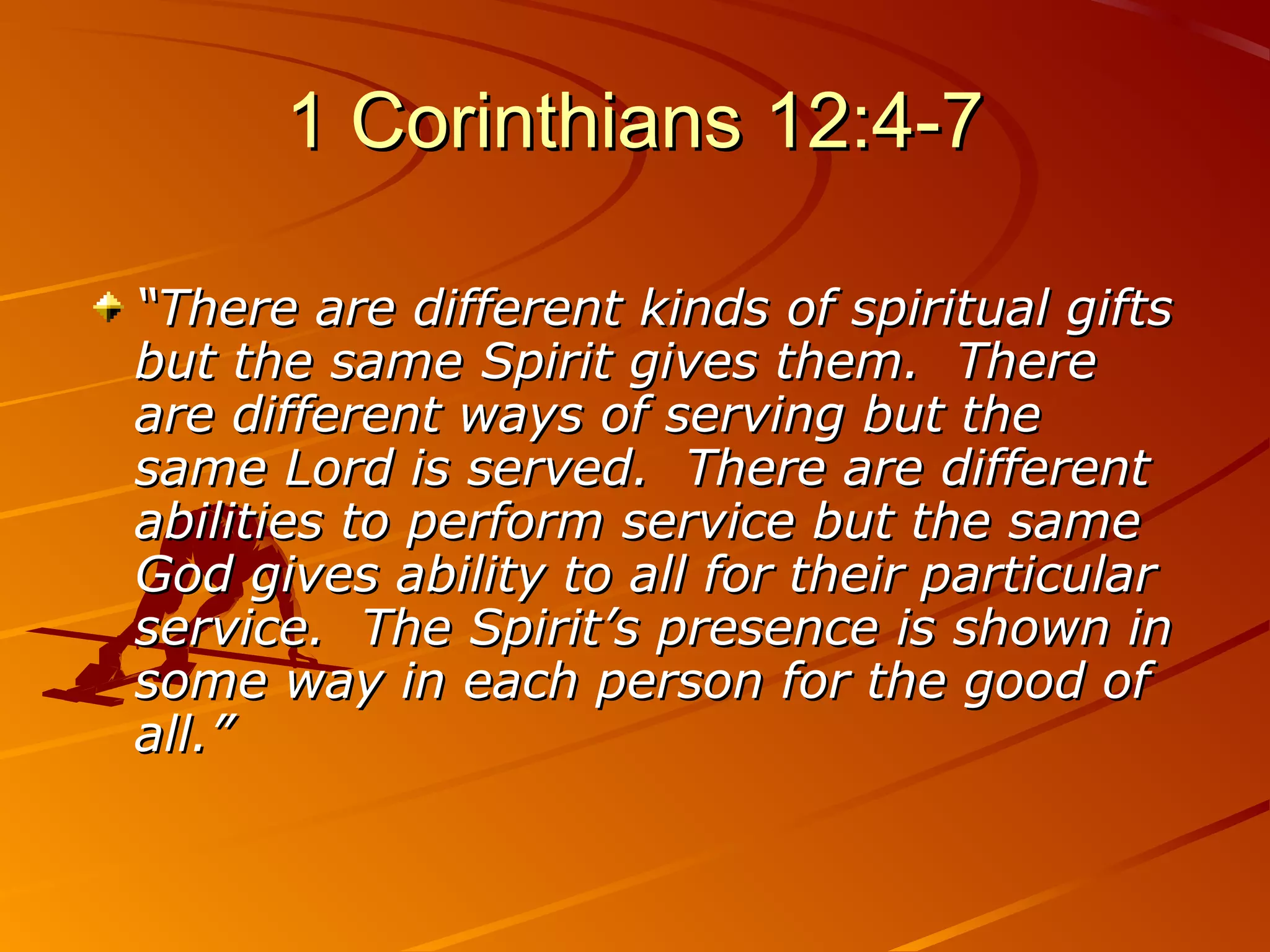 1 Corinthians 12:4-7

“There are different kinds of spiritual gifts
but the same Spirit gives them. There
are different ways of serving but the
same Lord is served. There are different
abilities to perform service but the same
God gives ability to all for their particular
service. The Spirit’s presence is shown in
some way in each person for the good of
all.”
 