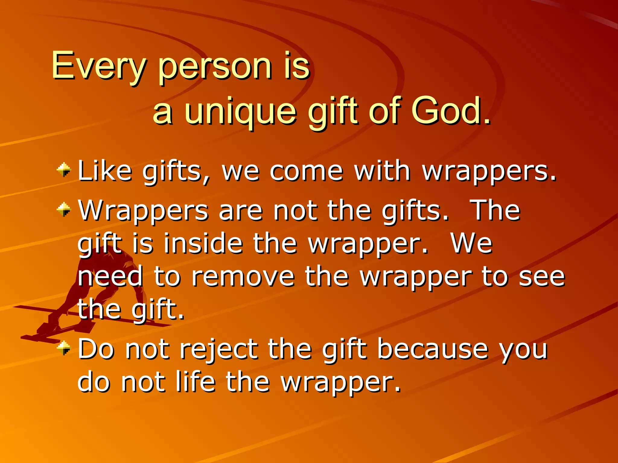 Every person is
      a unique gift of God.
 Like gifts, we come with wrappers.
 Wrappers are not the gifts. The
 gift is inside the wrapper. We
 need to remove the wrapper to see
 the gift.
 Do not reject the gift because you
 do not life the wrapper.
 