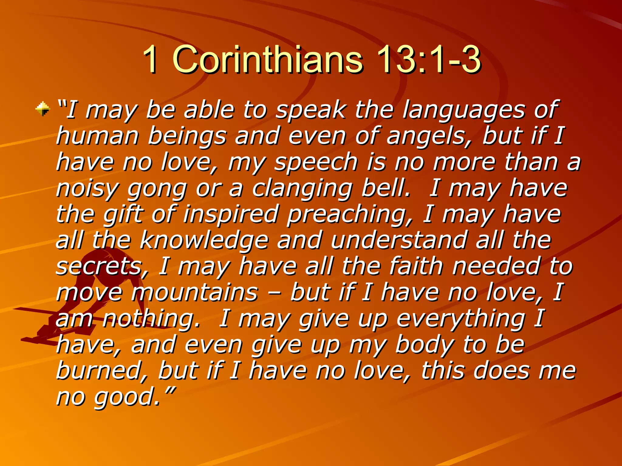 1 Corinthians 13:1-3
“I may be able to speak the languages of
human beings and even of angels, but if I
have no love, my speech is no more than a
noisy gong or a clanging bell. I may have
the gift of inspired preaching, I may have
all the knowledge and understand all the
secrets, I may have all the faith needed to
move mountains – but if I have no love, I
am nothing. I may give up everything I
have, and even give up my body to be
burned, but if I have no love, this does me
no good.”
 