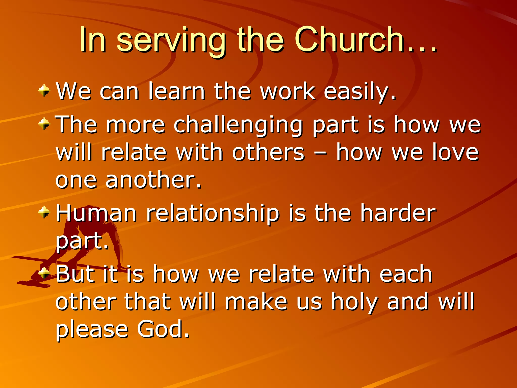 In serving the Church…
We can learn the work easily.
The more challenging part is how we
will relate with others – how we love
one another.
Human relationship is the harder
part.
But it is how we relate with each
other that will make us holy and will
please God.
 