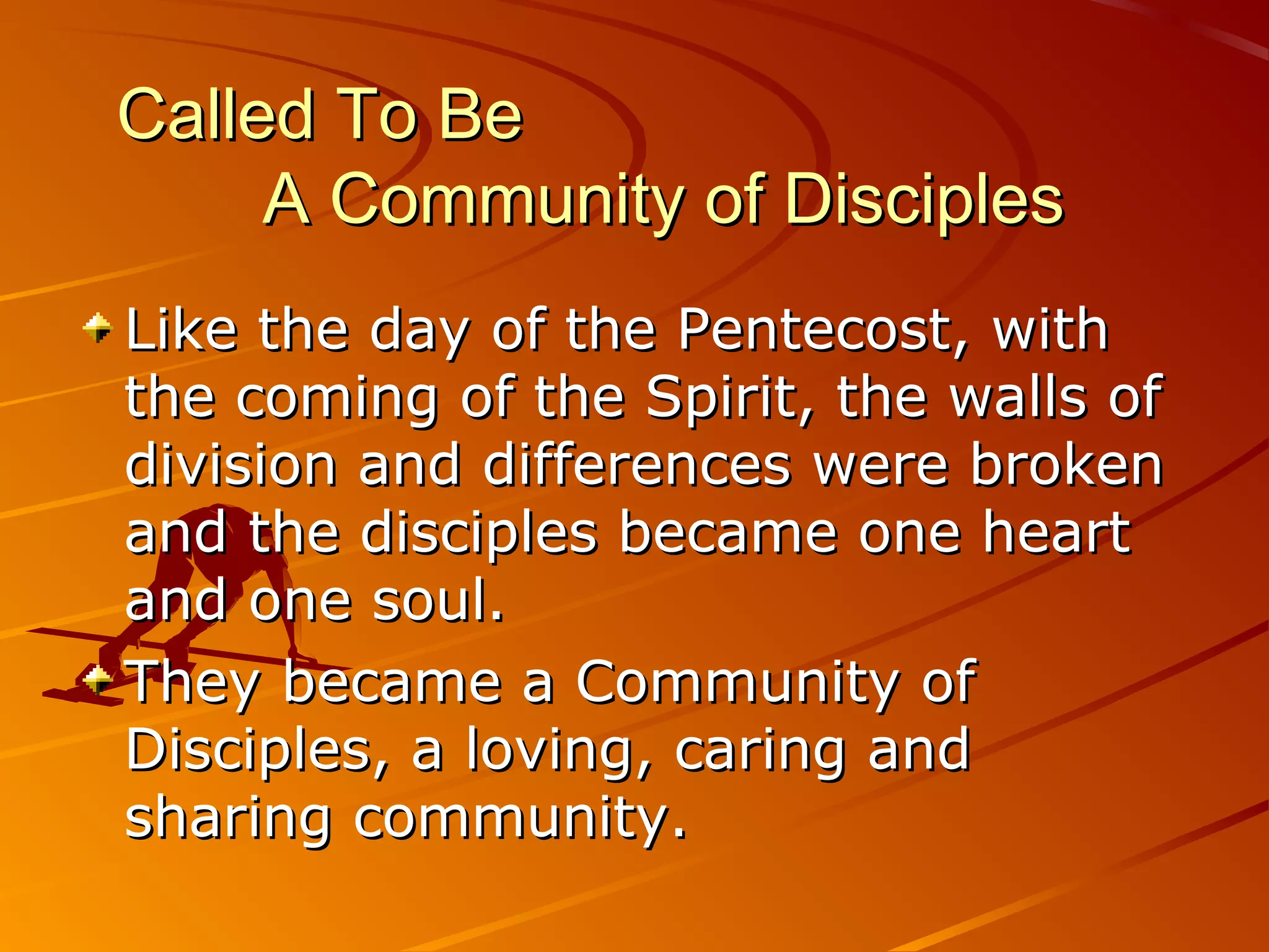 Called To Be
     A Community of Disciples
Like the day of the Pentecost, with
the coming of the Spirit, the walls of
division and differences were broken
and the disciples became one heart
and one soul.
They became a Community of
Disciples, a loving, caring and
sharing community.
 