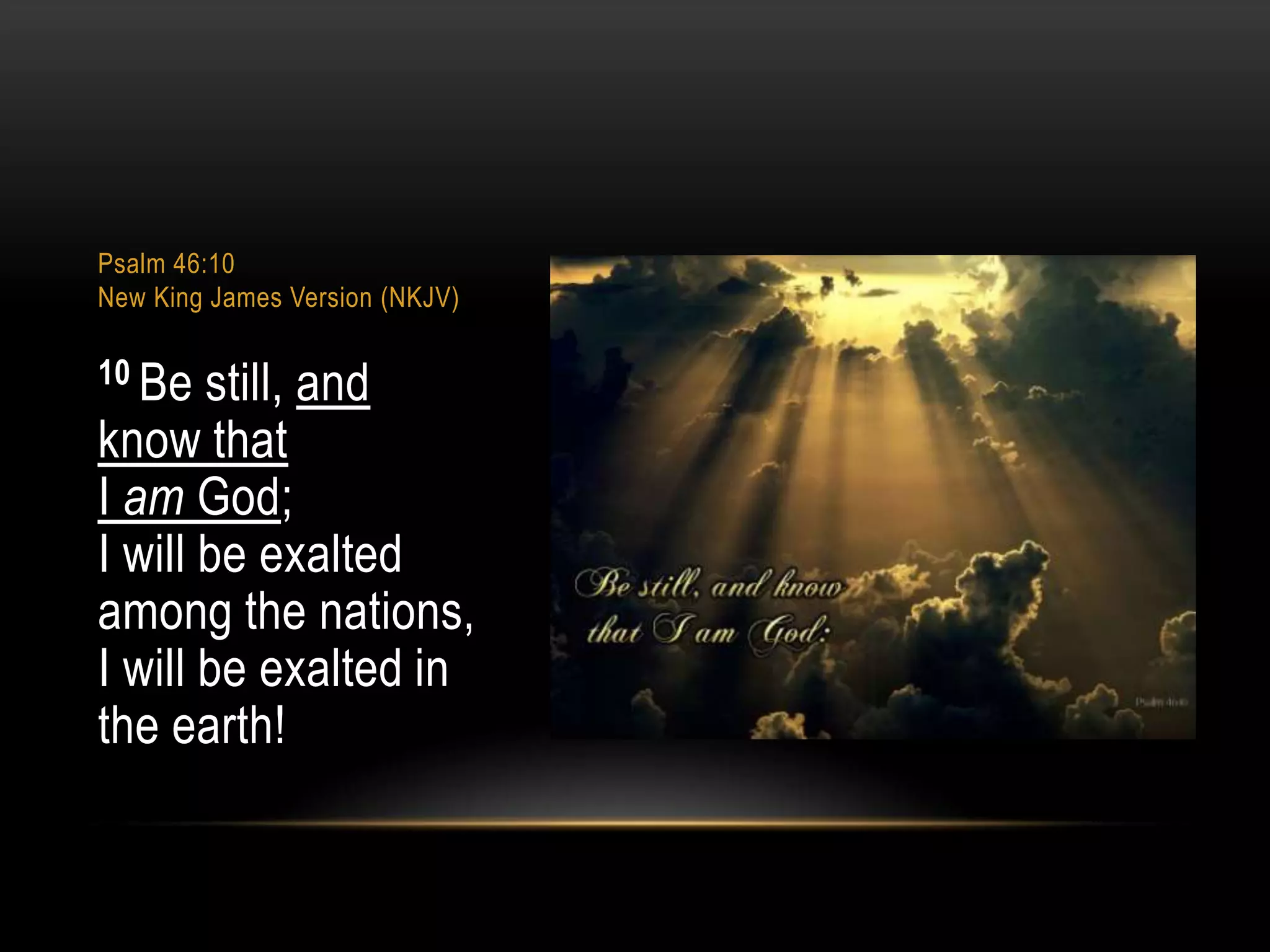Psalm 46:10
New King James Version (NKJV)

10 Be

still, and
know that
I am God;
I will be exalted
among the nations,
I will be exalted in
the earth!

 
