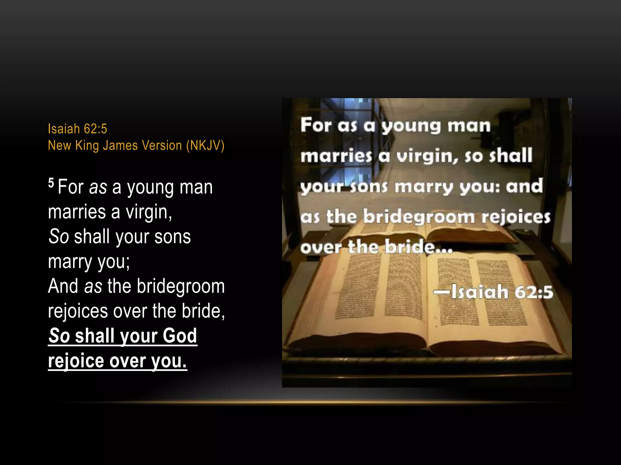 Isaiah 62:5
New King James Version (NKJV)
5 For

as a young man
marries a virgin,
So shall your sons
marry you;
And as the bridegroom
rejoices over the bride,
So shall your God
rejoice over you.

 
