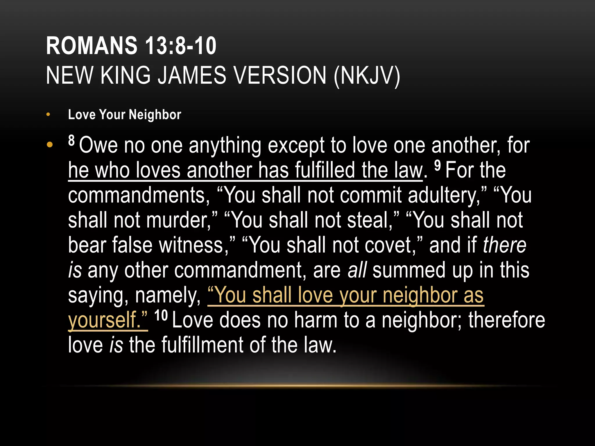 ROMANS 13:8-10
NEW KING JAMES VERSION (NKJV)
•

Love Your Neighbor

•

8 Owe

no one anything except to love one another, for
he who loves another has fulfilled the law. 9 For the
commandments, “You shall not commit adultery,” “You
shall not murder,” “You shall not steal,” “You shall not
bear false witness,” “You shall not covet,” and if there
is any other commandment, are all summed up in this
saying, namely, “You shall love your neighbor as
yourself.” 10 Love does no harm to a neighbor; therefore
love is the fulfillment of the law.

 