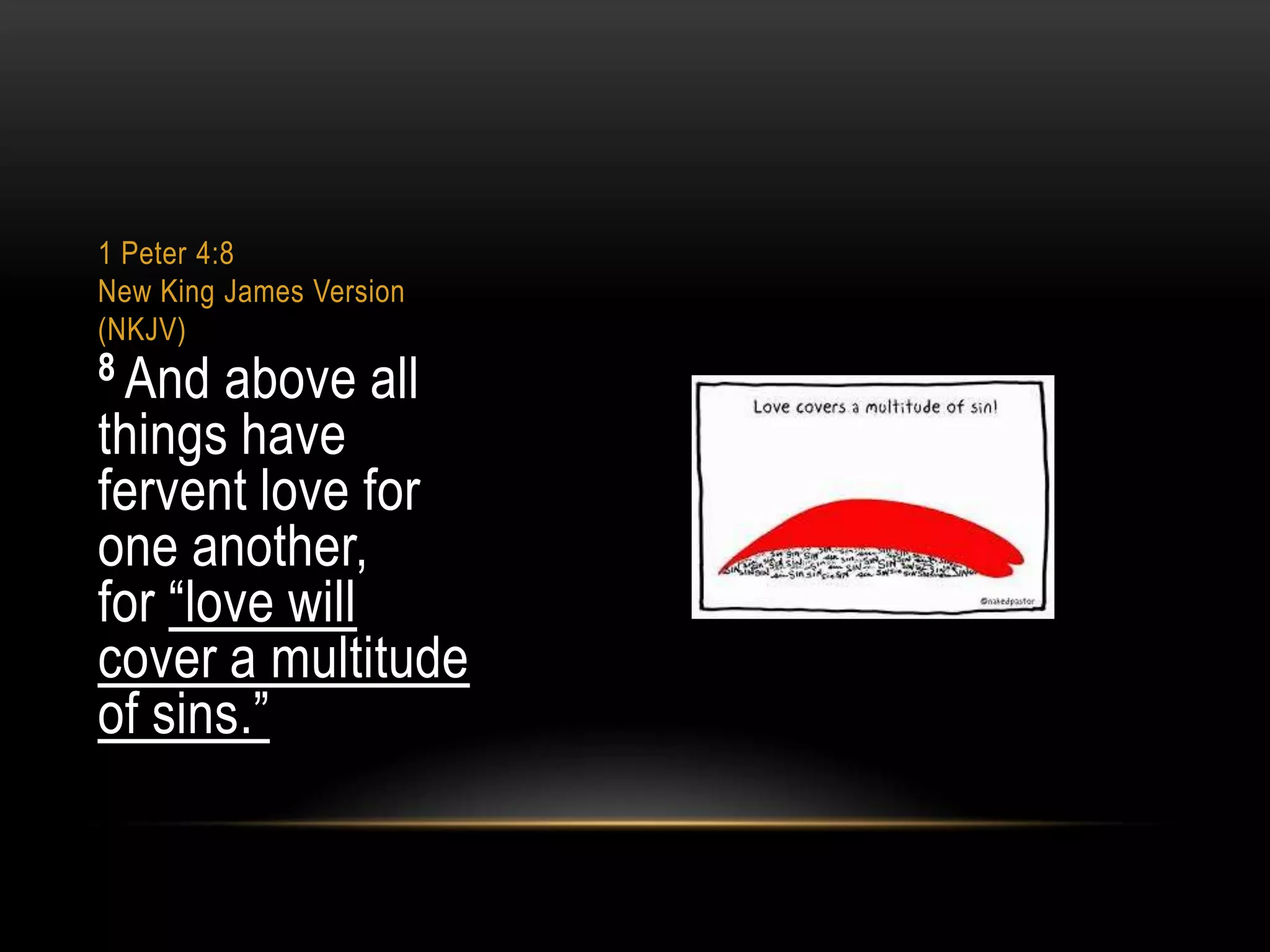 1 Peter 4:8
New King James Version
(NKJV)

8 And

above all
things have
fervent love for
one another,
for “love will
cover a multitude
of sins.”

 