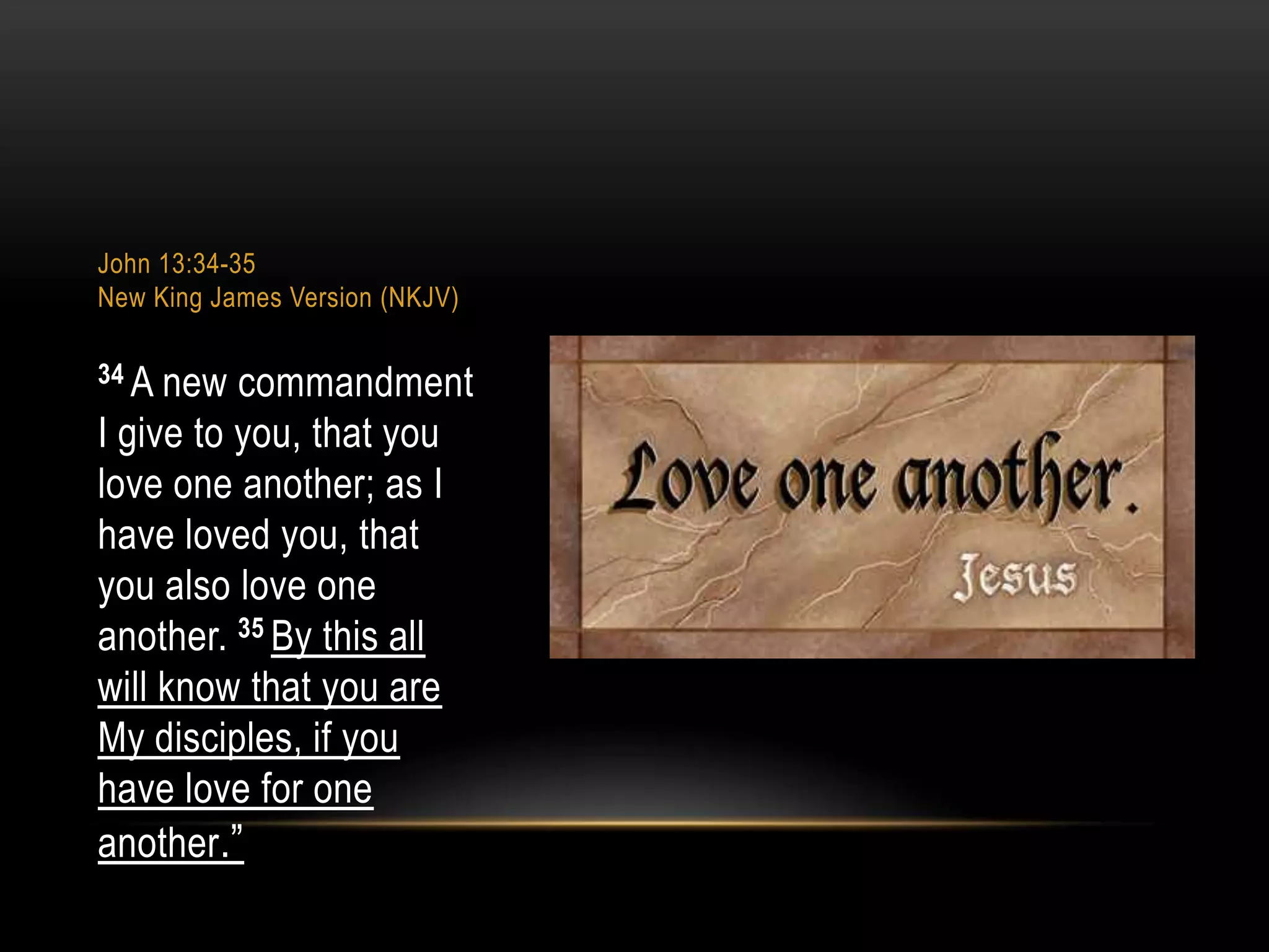 John 13:34-35
New King James Version (NKJV)
34 A

new commandment
I give to you, that you
love one another; as I
have loved you, that
you also love one
another. 35 By this all
will know that you are
My disciples, if you
have love for one
another.”

 