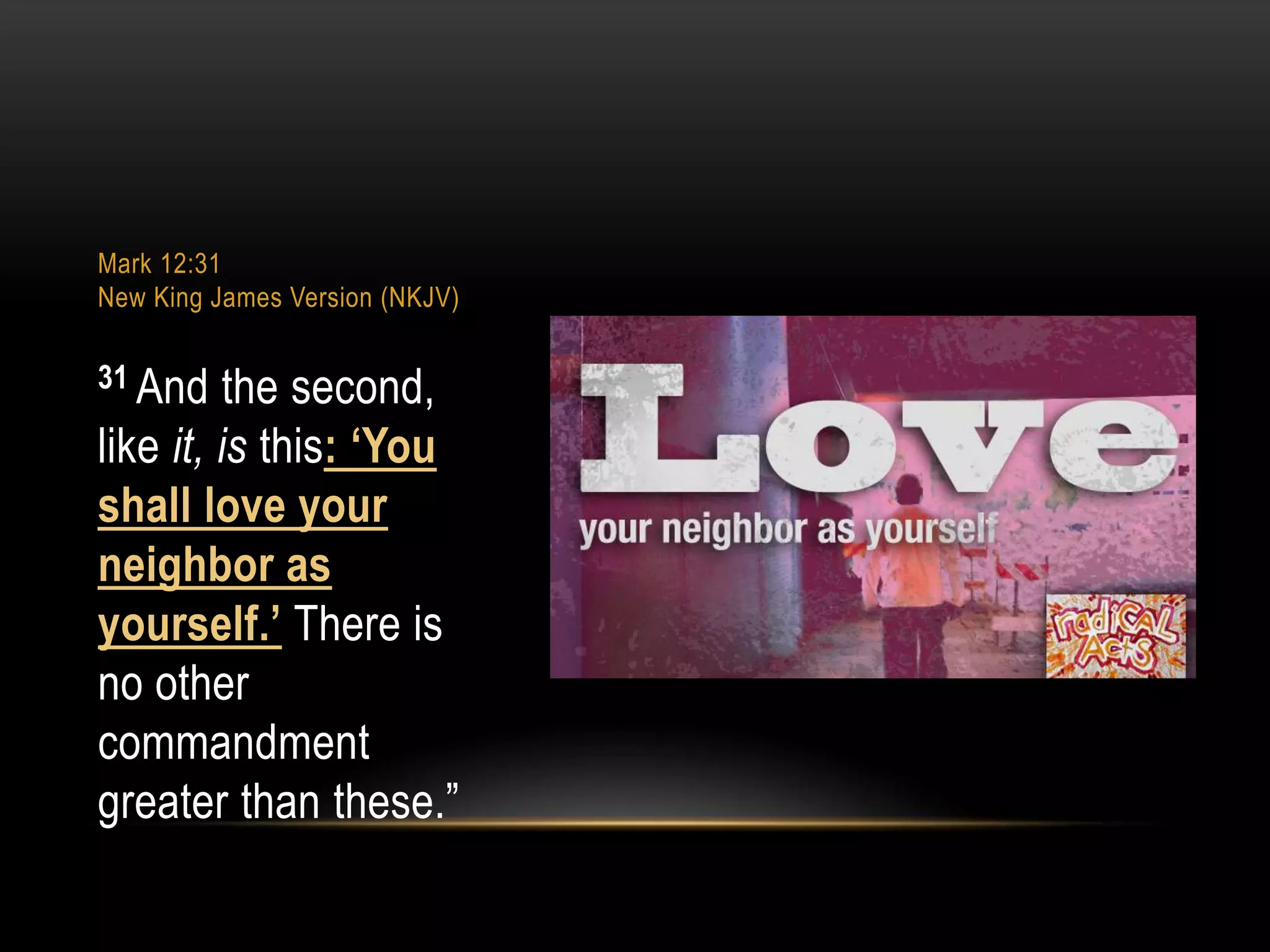 Mark 12:31
New King James Version (NKJV)

31 And

the second,
like it, is this: ‘You
shall love your
neighbor as
yourself.’ There is
no other
commandment
greater than these.”

 