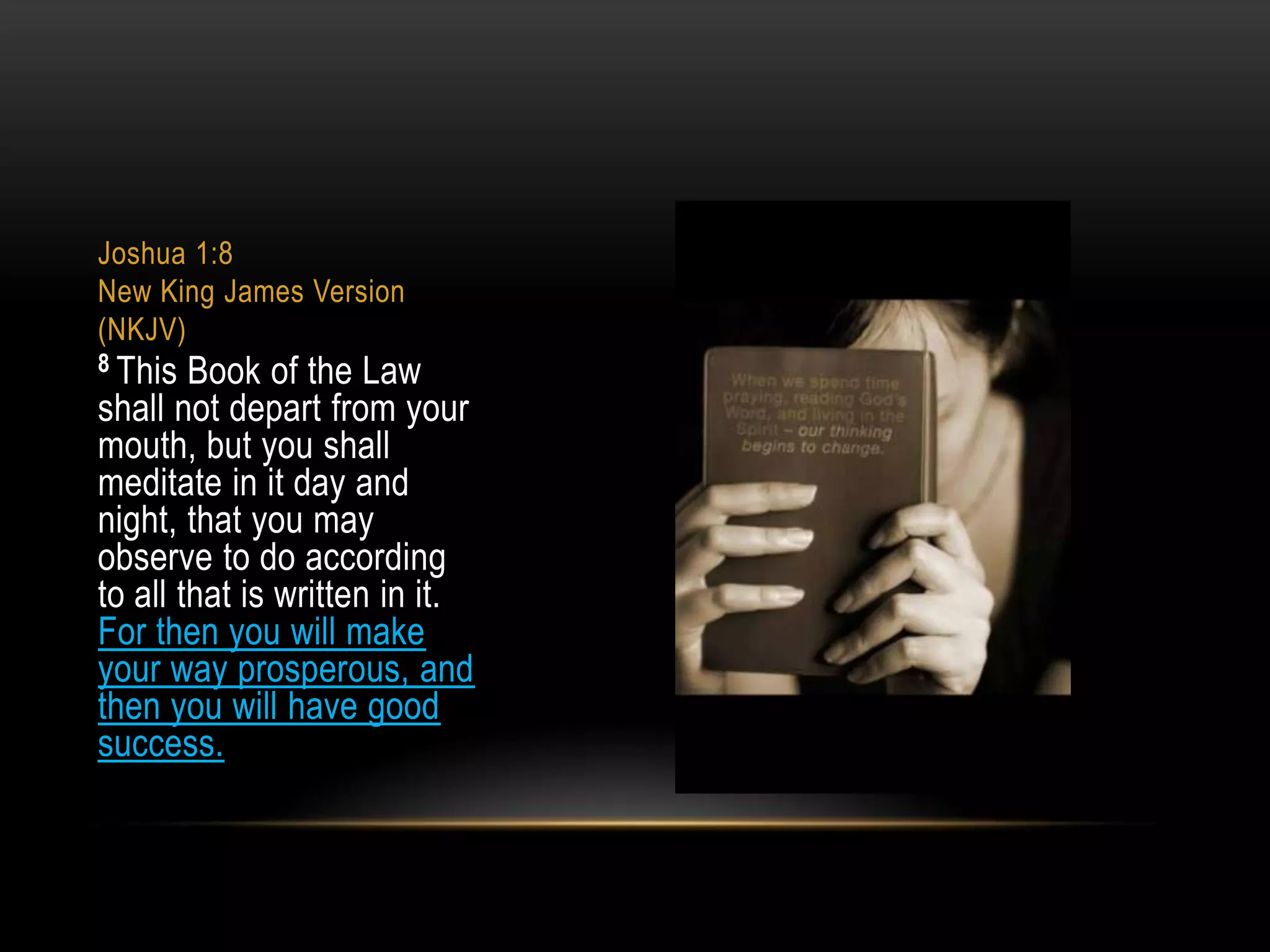 Joshua 1:8
New King James Version
(NKJV)
8 This

Book of the Law
shall not depart from your
mouth, but you shall
meditate in it day and
night, that you may
observe to do according
to all that is written in it.
For then you will make
your way prosperous, and
then you will have good
success.

 