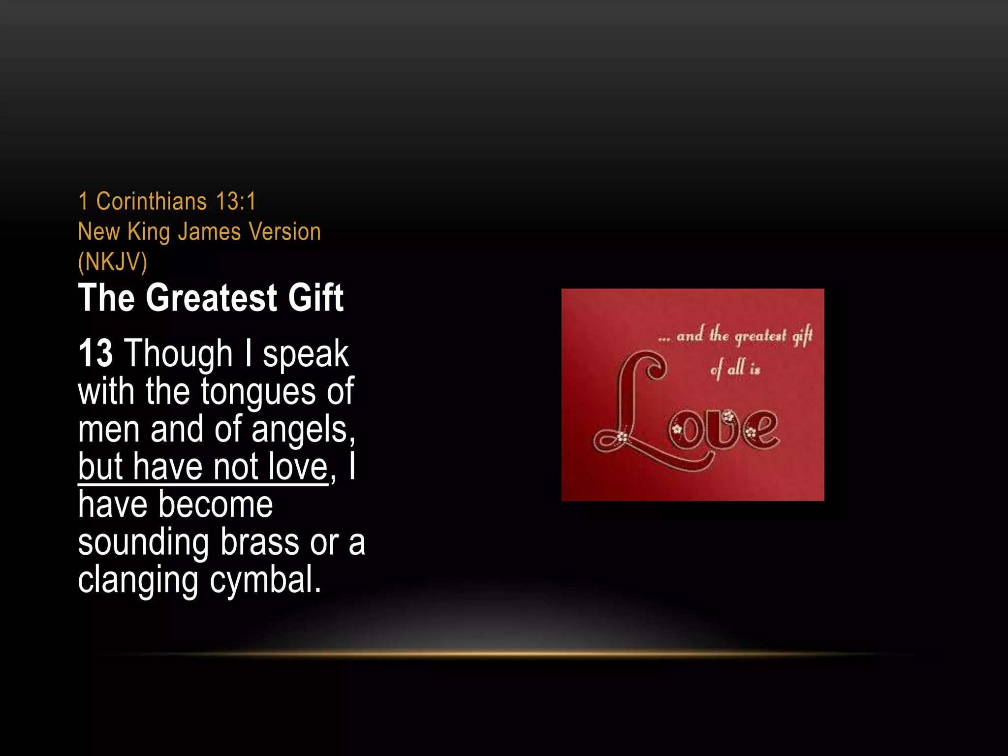 1 Corinthians 13:1
New King James Version
(NKJV)

The Greatest Gift
13 Though I speak
with the tongues of
men and of angels,
but have not love, I
have become
sounding brass or a
clanging cymbal.

 