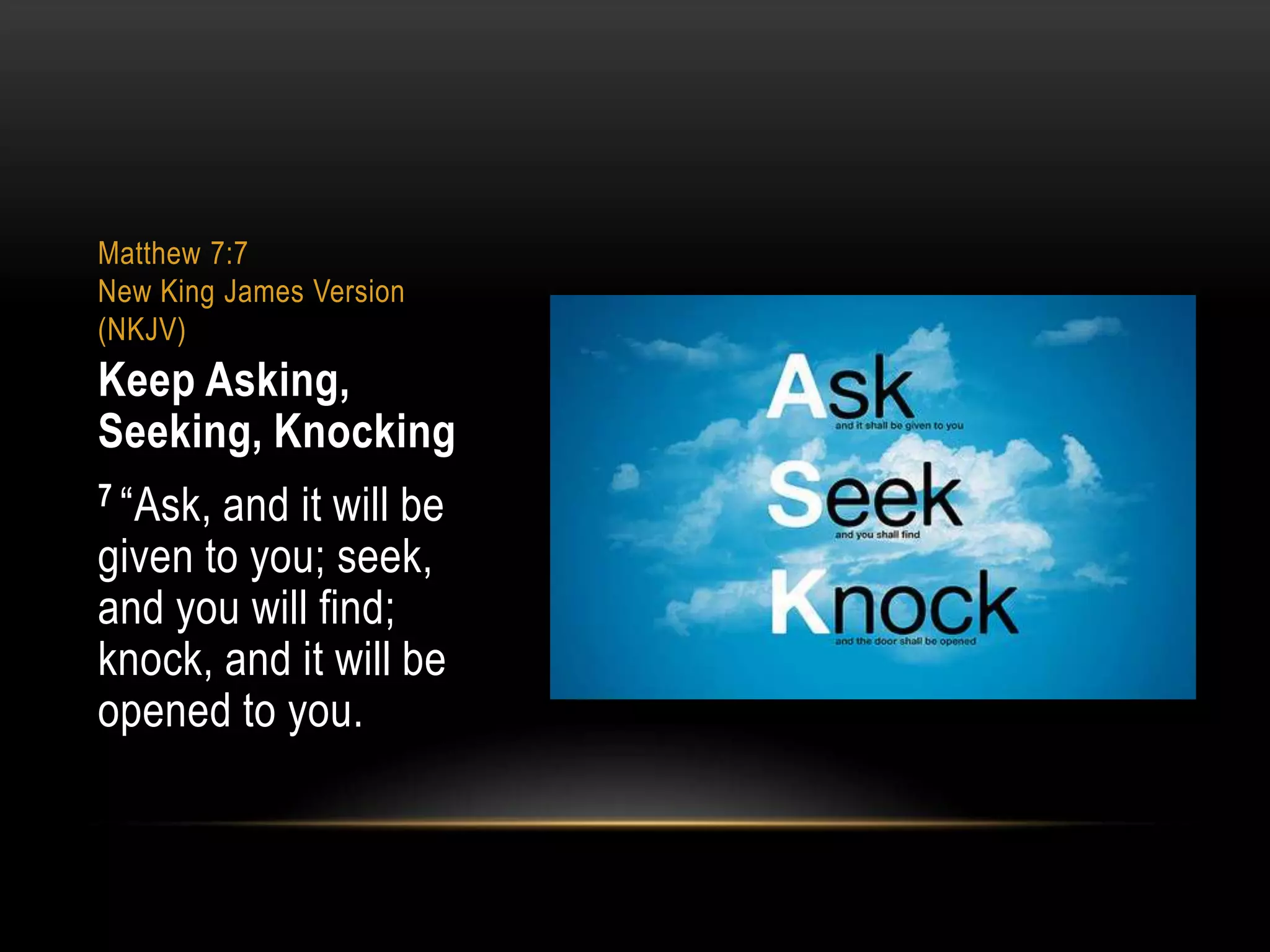 Matthew 7:7
New King James Version
(NKJV)

Keep Asking,
Seeking, Knocking
7 “Ask,

and it will be
given to you; seek,
and you will find;
knock, and it will be
opened to you.

 