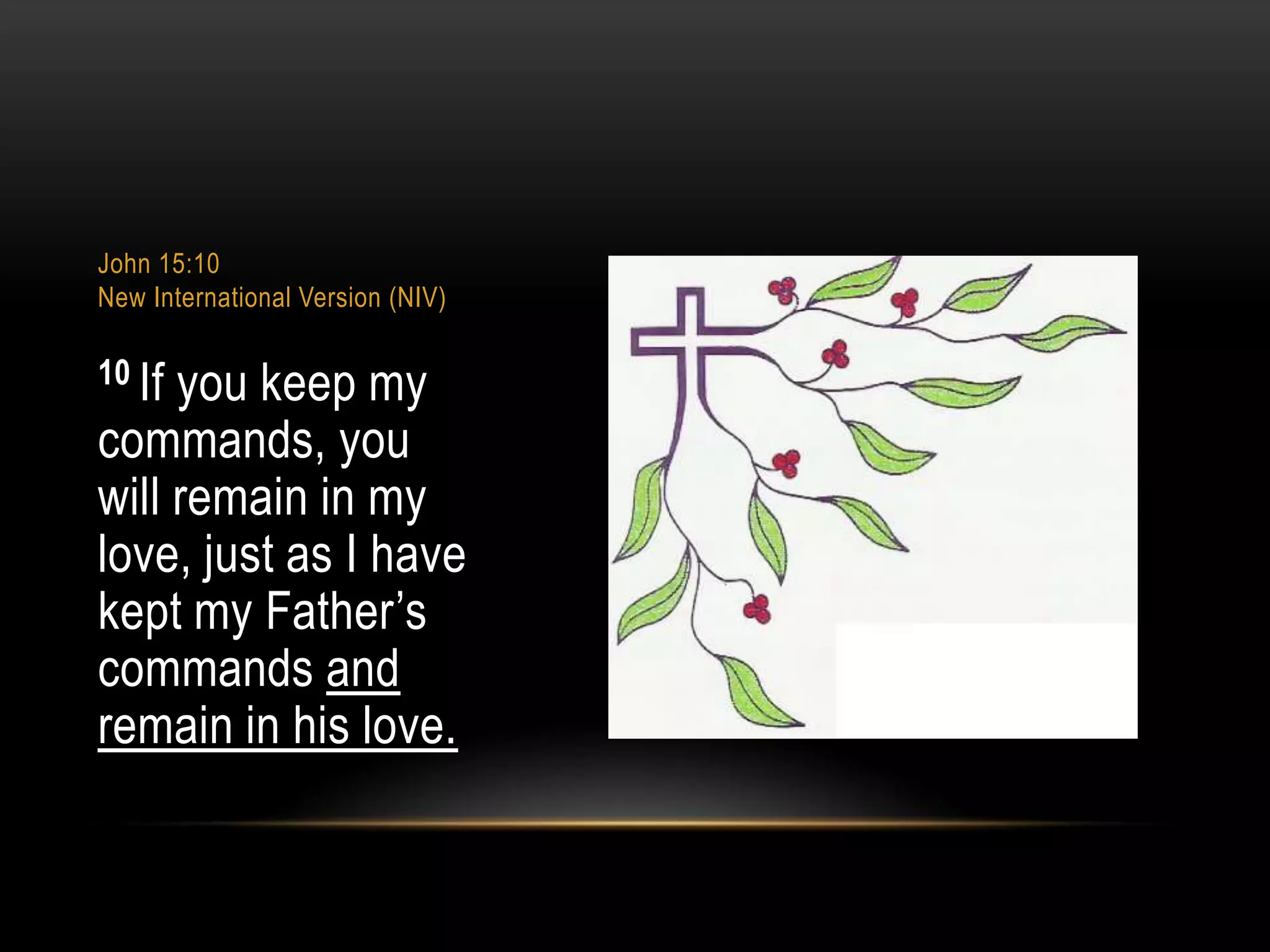John 15:10
New International Version (NIV)

10 If

you keep my
commands, you
will remain in my
love, just as I have
kept my Father‟s
commands and
remain in his love.

 