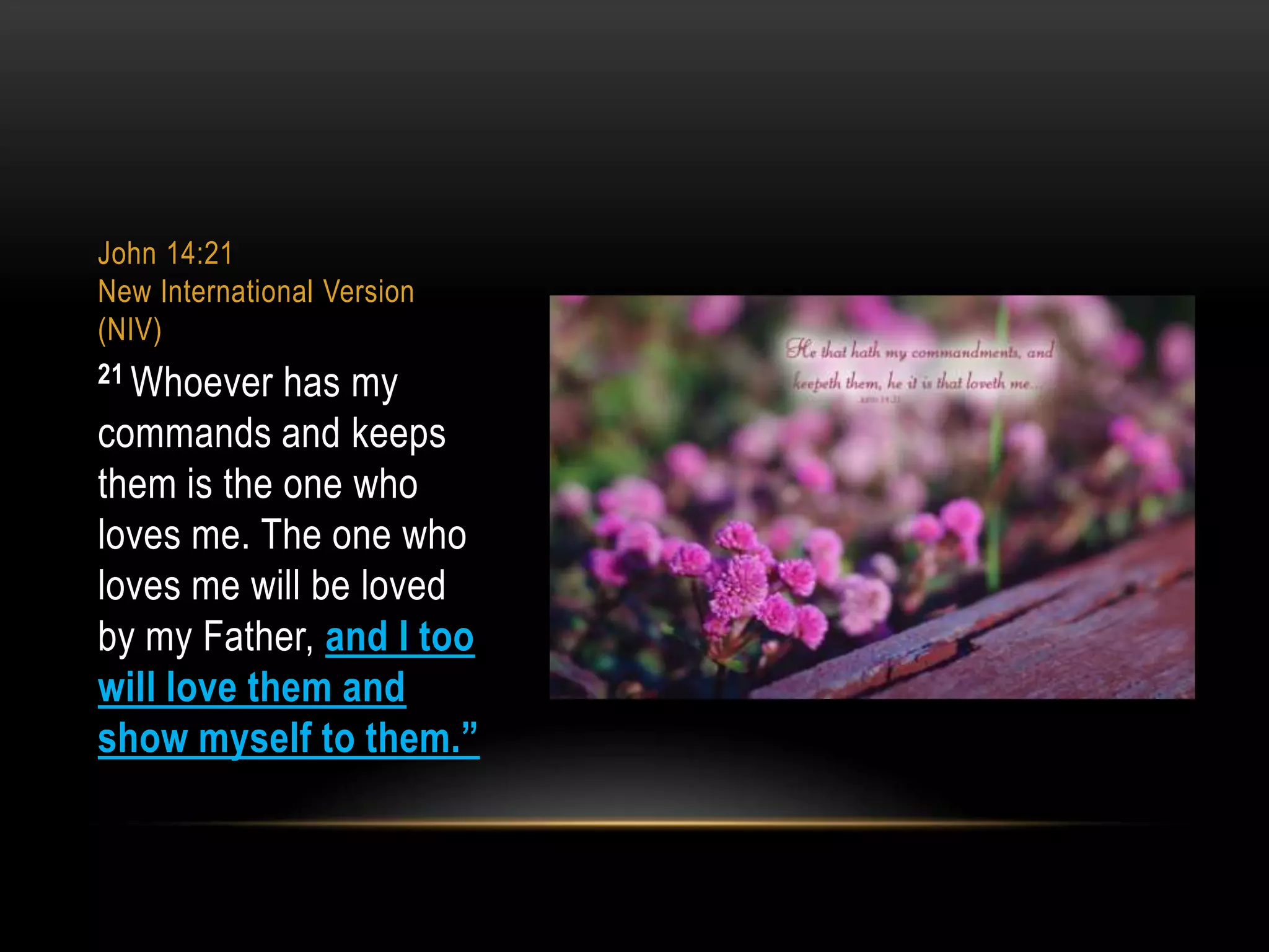 John 14:21
New International Version
(NIV)
21 Whoever

has my
commands and keeps
them is the one who
loves me. The one who
loves me will be loved
by my Father, and I too
will love them and
show myself to them.”

 