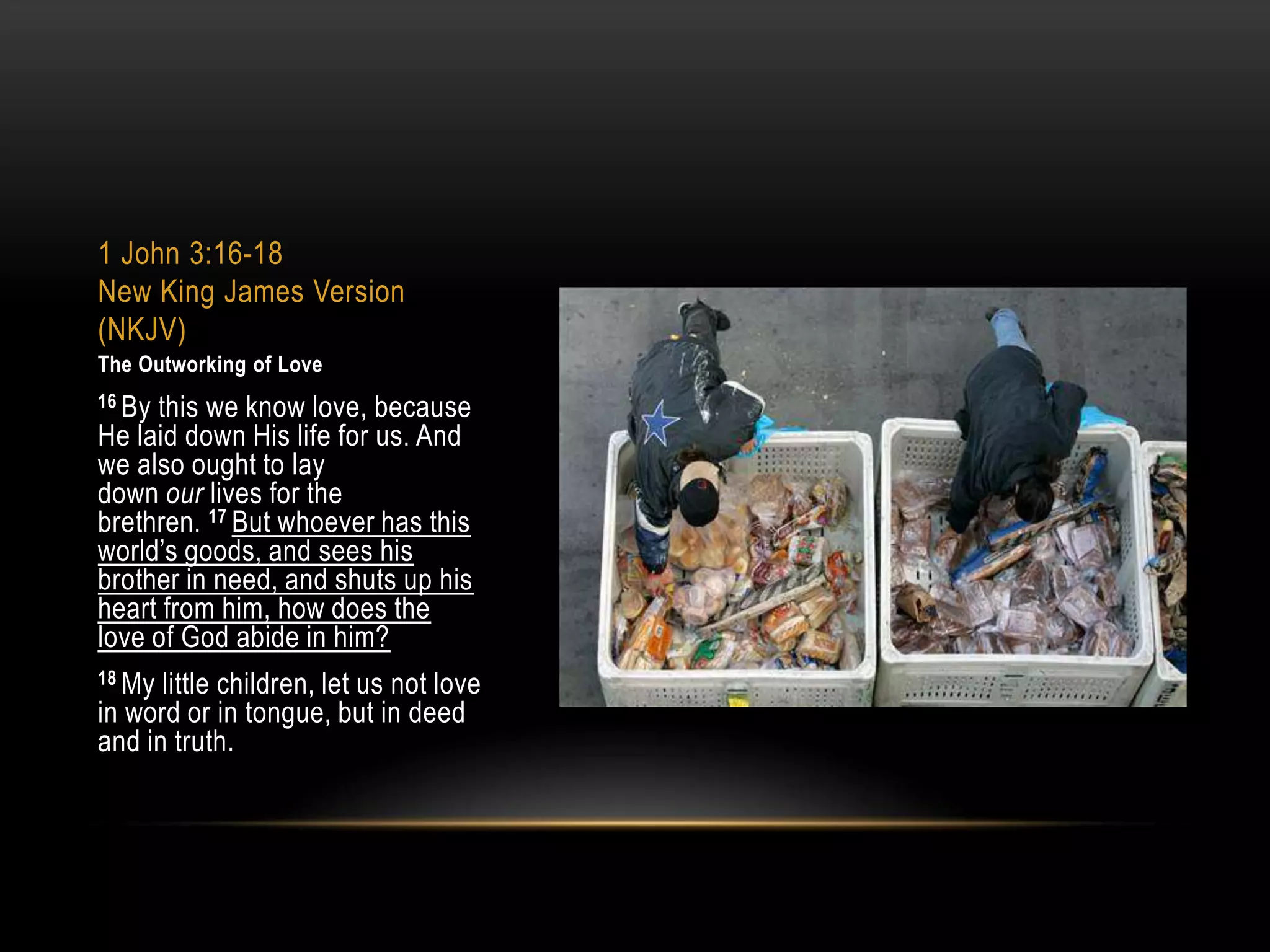 1 John 3:16-18
New King James Version
(NKJV)
The Outworking of Love
16 By

this we know love, because
He laid down His life for us. And
we also ought to lay
down our lives for the
brethren. 17 But whoever has this
world‟s goods, and sees his
brother in need, and shuts up his
heart from him, how does the
love of God abide in him?
18 My

little children, let us not love
in word or in tongue, but in deed
and in truth.

 