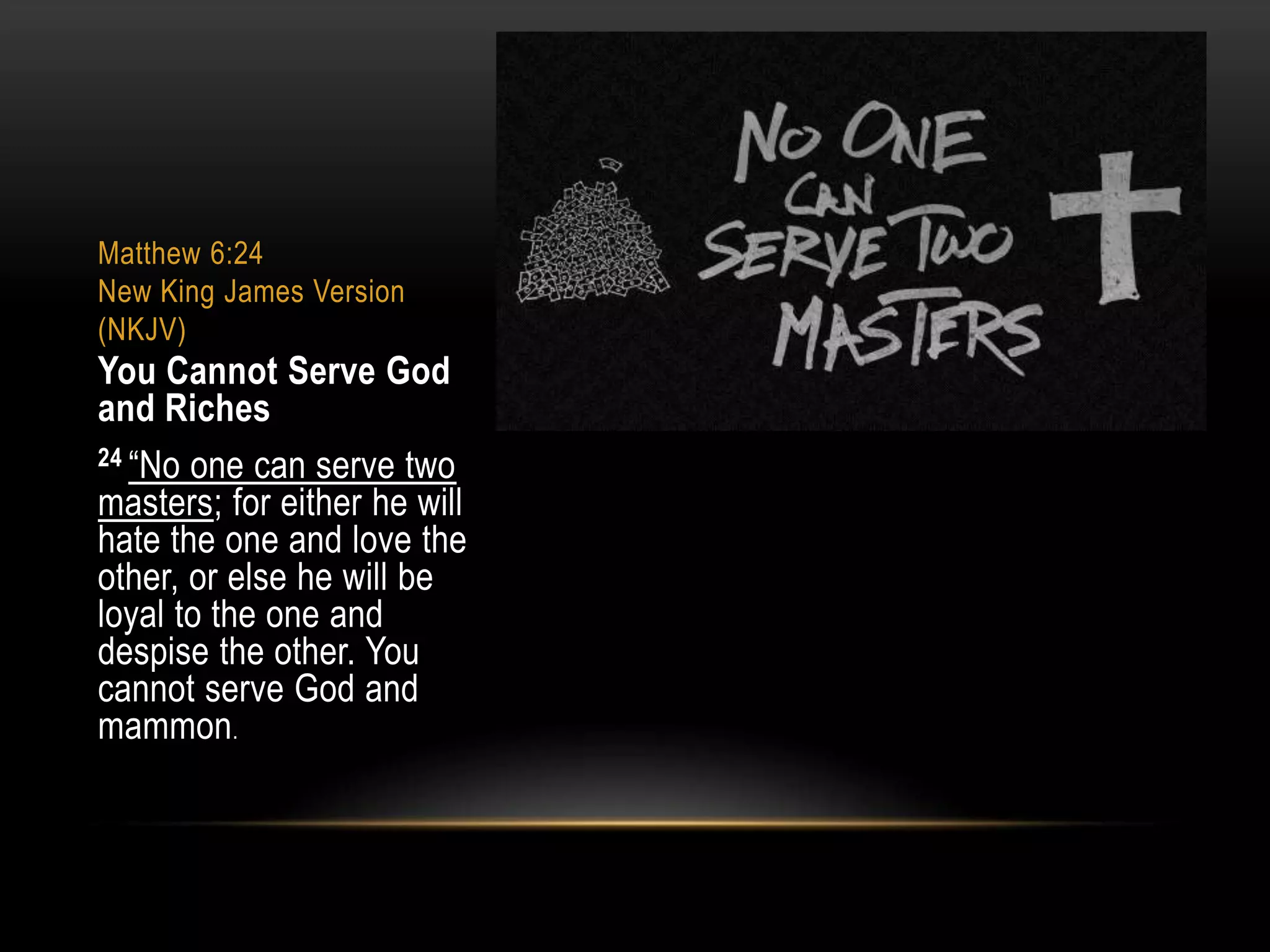 Matthew 6:24
New King James Version
(NKJV)

You Cannot Serve God
and Riches
24 “No one can serve two
masters; for either he will
hate the one and love the
other, or else he will be
loyal to the one and
despise the other. You
cannot serve God and
mammon.

 
