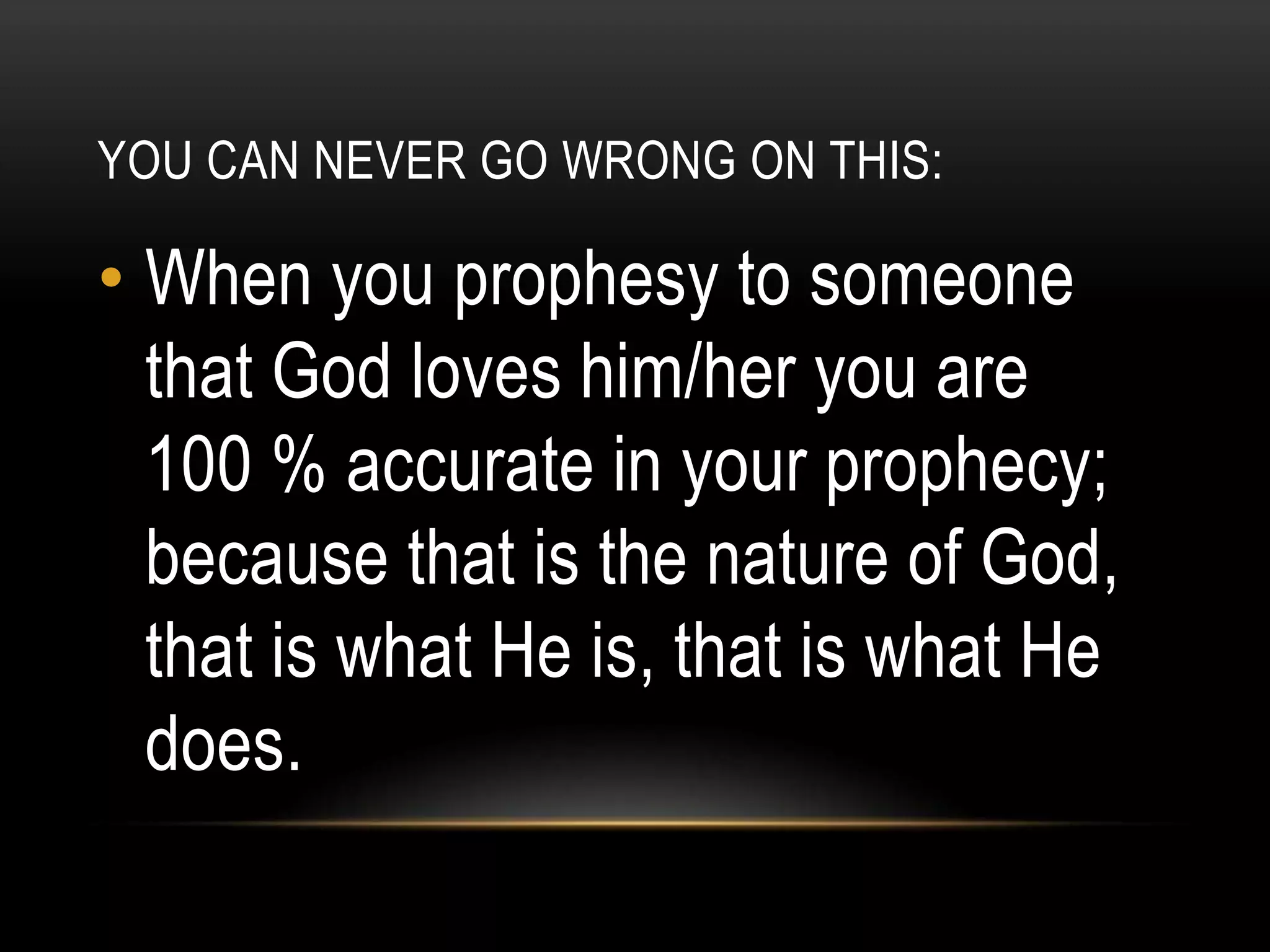 YOU CAN NEVER GO WRONG ON THIS:

• When you prophesy to someone
that God loves him/her you are
100 % accurate in your prophecy;
because that is the nature of God,
that is what He is, that is what He
does.

 