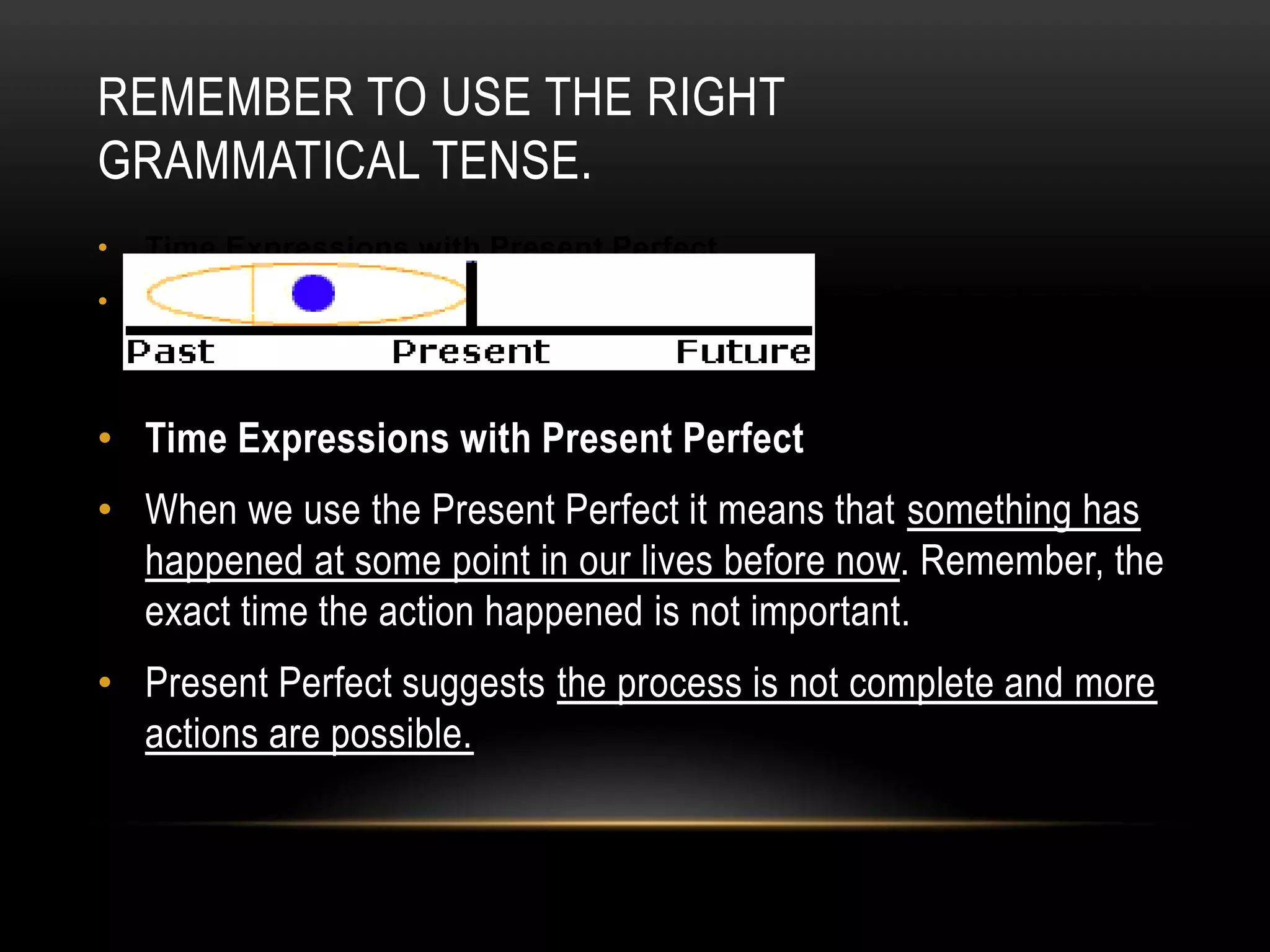 REMEMBER TO USE THE RIGHT
GRAMMATICAL TENSE.
•

Time Expressions with Present Perfect

•

When we use the Present Perfect it means that something has happened
at some point in our lives before now. Remember, the exact time the
action happened is not important.

• Time Expressions with Present Perfect
• When we use the Present Perfect it means that something has
happened at some point in our lives before now. Remember, the
exact time the action happened is not important.
• Present Perfect suggests the process is not complete and more
actions are possible.

 