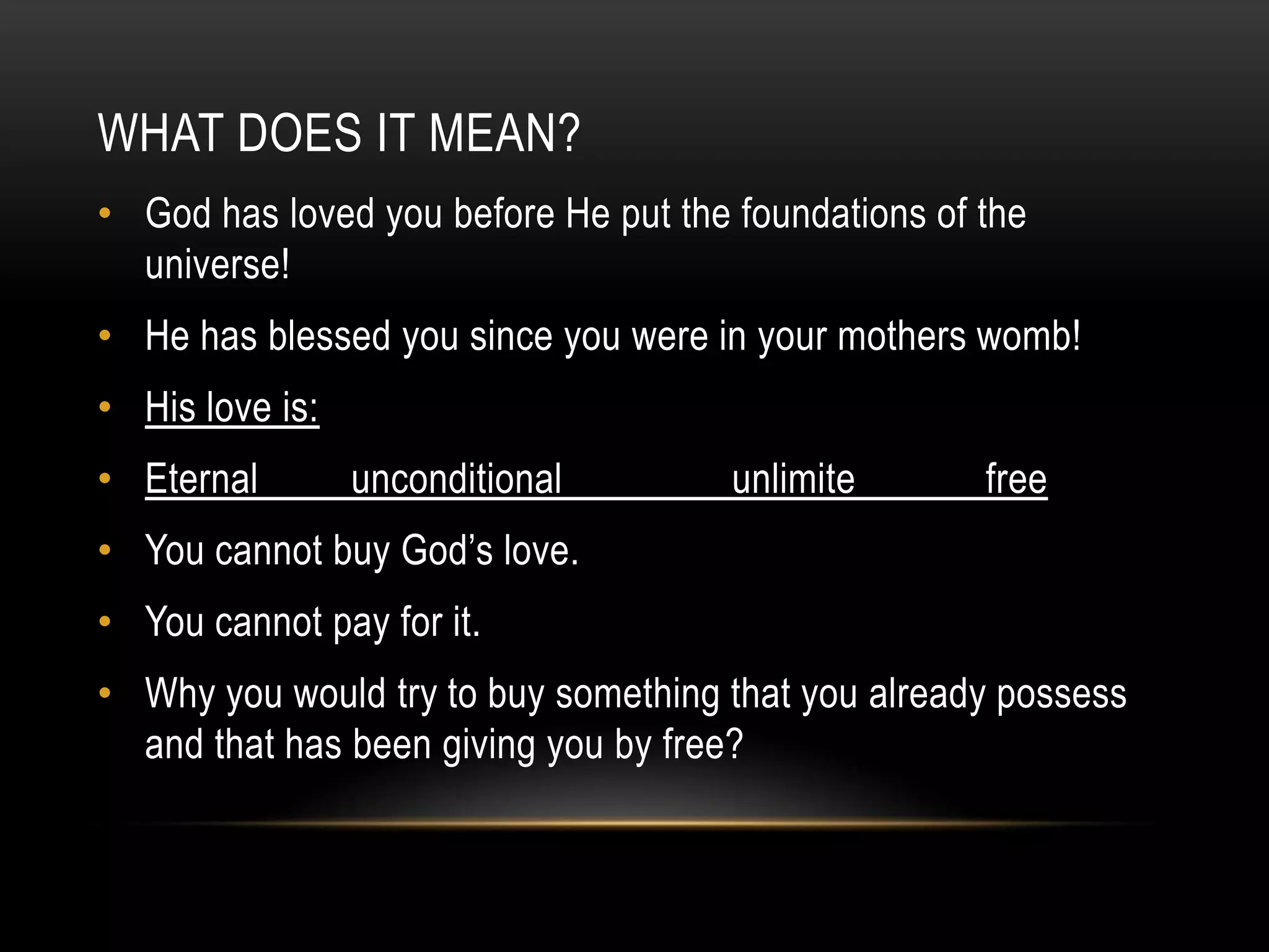 WHAT DOES IT MEAN?
• God has loved you before He put the foundations of the
universe!

• He has blessed you since you were in your mothers womb!
• His love is:
• Eternal

unconditional

unlimite

free

• You cannot buy God‟s love.
• You cannot pay for it.
• Why you would try to buy something that you already possess
and that has been giving you by free?

 