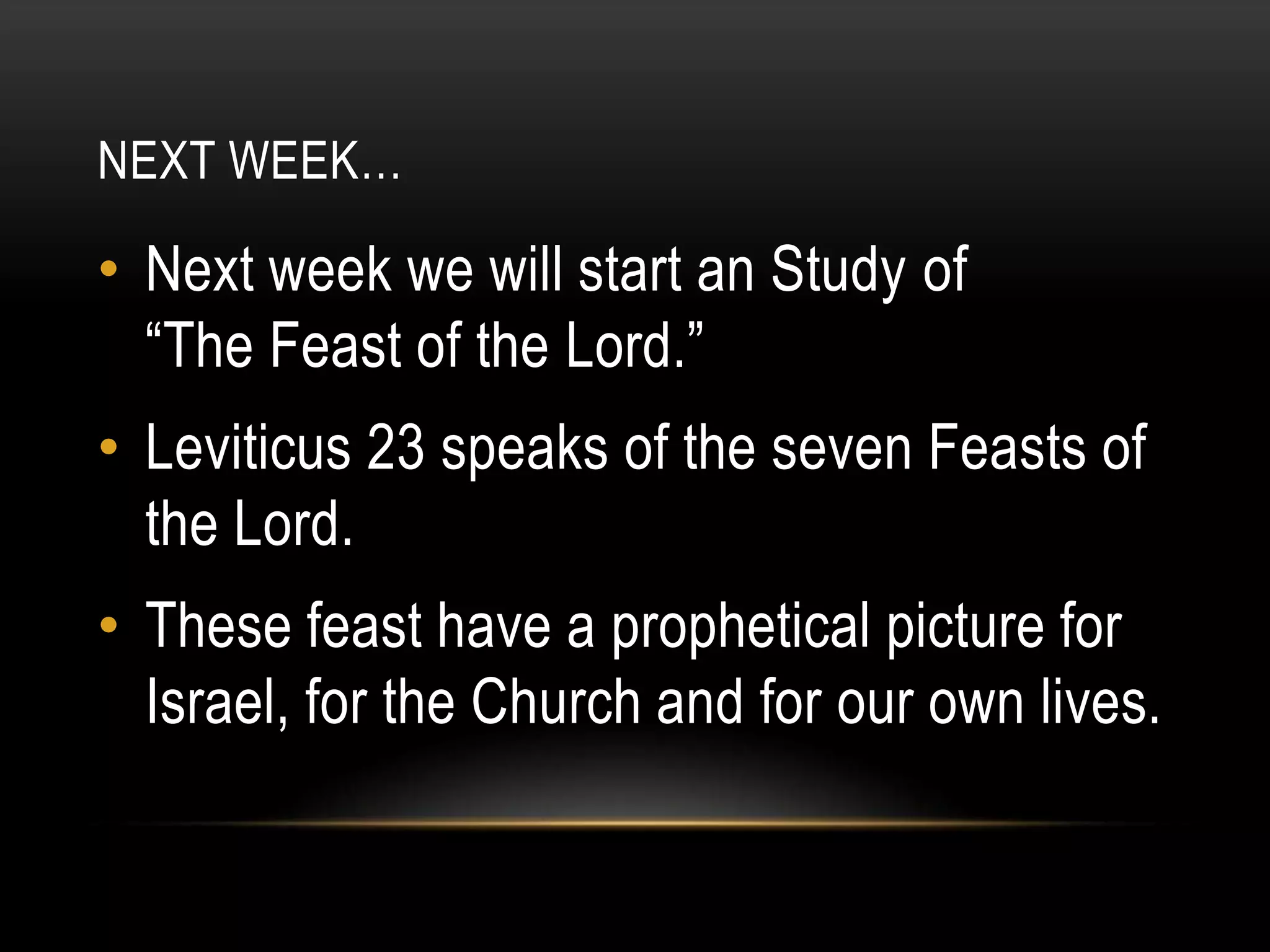 NEXT WEEK…

• Next week we will start an Study of
“The Feast of the Lord.”
• Leviticus 23 speaks of the seven Feasts of
the Lord.
• These feast have a prophetical picture for
Israel, for the Church and for our own lives.

 