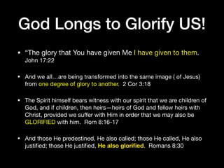 God Longs to Glorify US!
• “The glory that You have given Me I have given to them.
John 17:22 

• And we all…are being transformed into the same image ( of Jesus)
from one degree of glory to another. 2 Cor 3:18

• The Spirit himself bears witness with our spirit that we are children of
God, and if children, then heirs—heirs of God and fellow heirs with
Christ, provided we suﬀer with Him in order that we may also be
GLORIFIED with him. Rom 8:16-17

• And those He predestined, He also called; those He called, He also
justiﬁed; those He justiﬁed, He also gloriﬁed. Romans 8:30
 