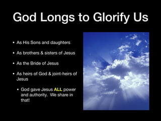 God Longs to Glorify Us
• As His Sons and daughters

• As brothers & sisters of Jesus

• As the Bride of Jesus

• As heirs of God & joint-heirs of
Jesus

• God gave Jesus ALL power
and authority. We share in
that!
 